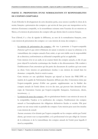 Proposition de normalisation des missions d’assistance comptable : exigences de qualité et responsabilité de l’expert-comptable
Partie II - Chapitre 3 – Proposition de normalisation des missions d’assistance comptable 64
PARTIE II : PROPOSITION D’UNE NORMALISATION ET RESPONSABILITES
DE L’EXPERT-COMPTABLE
Avant d’aborder le développement de cette deuxième partie, nous tenons à justifier le choix de la
norme française « présentation des comptes », qui servira de base pour une transposition sur les
missions d’assistance comptable, vu la ressemblance existante entre l’exercice de ces missions au
Maroc, et la mission de présentation des comptes telle que décrite dans le contexte français.
Tout d’abord, il y a lieu de signaler la différence, au sens de la normalisation française, entre
« une mission de présentation des comptes » et « une mission de tenue des comptes » :
- La mission de présentation des comptes : elle vise à permettre à l’expert-comptable
d’attester qu’il n’a pas relevé d’éléments de nature à remettre en cause la cohérence et la
vraisemblance des comptes annuels d’une entité, et qui sont établis sous la responsabilité
de sa direction, conformément au référentiel comptable qui lui est applicable.
Cette mission n’est ni un audit, ni un examen limité des comptes annuels, et elle n’a pas
pour objectif la recherche systématique des fraudes et des détournements. Elle conduit à
l’établissement d’une attestation qui fait partie des documents de synthèse qui sont remis
au client. Cette mission est généralement étendue à une mission de conseil dans les
domaines : comptable, fiscal et social et autres.
Cette mission est une spécificité française qui répond au besoin des PME/TPE en
matière de la qualité de l’information financière diffusée par elles. L’attestation émise par
l’expert-comptable permet d’offrir une garantie supplémentaire sur la fiabilité des
comptes annuels de l’entité cliente vis-à-vis des tiers, qui peuvent faire demande d’une
copie de l’attestation fournie par l’expert-comptable (banquiers, fournisseurs, clients,
investisseur,…).
- La mission de tenue des comptes : elle est généralement limitée à une mission de tenue de
la comptabilité, l’analyse et la justification des comptes, l’établissement des comptes
annuels et l’accomplissement des obligations déclaratives fiscales et sociales. Elle peut
porter sur une tenue totale ou partielle des comptes. Cette mission peut aussi être étendue
à une mission de conseil.
Aucune assurance n’est donnée par l’expert-comptable sur les comptes arrêtés par l’entité
cliente, qui restent sous sa responsabilité ; et le professionnel n’est pas obligé de s’assurer
de la cohérence et de la vraisemblance des comptes annuels de l’entité pour laquelle il
tient la comptabilité.
 