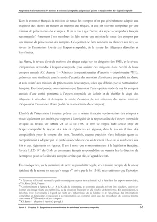 Proposition de normalisation des missions d’assistance comptable : exigences de qualité et responsabilité de l’expert-comptable
Partie II - Chapitre 3 – Proposition de normalisation des missions d’assistance comptable 65
Dans le contexte français, la mission de tenue des comptes n’est pas généralement adaptée aux
exigences des clients en matière de maîtrise des risques, et elle est souvent complétée par une
mission de présentation des comptes. Il est à noter que l’ordre des experts-comptables français
recommande41
fortement à ses membres de faire suivre une mission de tenue des comptes par
une mission de présentation des comptes. Cela permet de faire connaître au client et aux tiers, au
niveau de l’attestation fournie par l’expert-comptable, de la nature des diligences déroulées et
leurs limites.
Au Maroc, le niveau élevé de maîtrise des risques exigé par les dirigeants des PME, et le niveau
d’implication demandée à l’expert-comptable pour assister ces dirigeants dans l’arrêté de leurs
comptes annuels (Cf. Annexe 1 – Résultats des questionnaires d’enquête – questionnaire PME),
présentent une similitude entre le mode d’exercice des missions d’assistance comptable au Maroc
et celui relatif aux missions de présentation des comptes, telles que définies par la normalisation
française. En conséquence, nous estimons que l’émission d’une opinion modérée sur les comptes
annuels d’une entité permettra à l’expert-comptable de définir et de clarifier le degré des
diligences à dérouler, et distinguer le mode d’exercice de ces missions, des autres missions
d’expression d’assurance élevée (audit ou examen limité des comptes).
L’intérêt de l’attestation à émettre prévue par la norme française « présentation des comptes »
trouve également son intérêt, par rapport à l’ambigüité de la responsabilité de l’expert-comptable
évoquée au niveau de l’article 24 de la loi 9-88. A titre de rappel, ledit article exige de
l’expert-comptable le respect des lois et règlements en vigueur, dans le cas où il tient des
comptabilités pour le compte des tiers. Toutefois, aucune précision n’est indiquée quant au
comportement à adopter par le professionnel dans le cas où le client refuse de se conformer aux
lois et aux règlements en vigueur. Il est à noter que comparativement à la législation française,
l’article L.123-1442
du Code de commerce français responsabilise en premier lieu la direction de
l’entreprise pour la fiabilité des comptes arrêtés par elle, à l’égard des tiers.
En conséquence, vu la contrainte de cette responsabilité légale, et en tenant compte de la valeur
juridique de la norme en tant qu’ « usage »43
prévu par la loi 15-89, nous estimons que l’adoption
41
« Nouveau référentiel normatif : quelles conséquences pour mon cabinet ? », Le francilien des experts-comptables,
n°76, Hiver 2011, France
42
Conformément à l’article L.123-14 du Code de commerce, les comptes annuels doivent être réguliers, sincères et
donner une image fidèle du patrimoine, de la situation financière et du résultat de l’entreprise. En conséquence, la
direction reste responsable à l’égard des tiers de l’exhaustivité, de la fiabilité et de l’exactitude des informations
comptables et financières concourant à la présentation des comptes ainsi que des procédures de contrôle interne
concourant à l’élaboration de ces comptes.
43
Cf. Partie 1- chapitre 1-section2-parag1.1
 