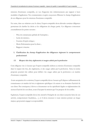 Proposition de normalisation des missions d’assistance comptable : exigences de qualité et responsabilité de l’expert-comptable
Partie II - Chapitre 3 – Proposition de normalisation des missions d’assistance comptable 68
missions d’assistance comptable, en vue d’apporter des éclaircissements par rapport à leurs
modalités d’application. Nos commentaires ci-après essayeront d’illustrer le champ d’application
de ces diligences pour les missions d’assistance comptable.
En outre, dans ses relations avec le client, l’expert-comptable devra dérouler certaines diligences
permettant de clarifier les droits et les obligations de chaque partie. Ces diligences concernent
essentiellement les points suivants :
- Prise de connaissance globale de l’entreprise ;
- Lettre de mission ;
- Exercice d’esprit critique ;
- Droit d’information pour le client ;
- Rapport à émettre.
1. Clarification du champ d’application des diligences régissant le comportement
professionnel
1.1. Respect des lois, règlements et usages admis par la profession
Cette diligence vise à s’assurer que l’expert-comptable réalisera sa mission d’assistance comptable
dans le respect des lois, des règlements, et des usages admis par la profession. Ainsi, la norme
proposée pourrait être utilisée pour définir « les usages admis par la profession » en matière
d’assistance comptable.
Avant acceptation de sa mission, l’expert-comptable devra s’assurer qu’il dispose suffisamment de
connaissances en matière de lois et règlements spécifiques à la nature et au domaine d’activité de
son client. Par conséquent, il devra se documenter sur les spécificités légales et réglementaires du
secteur d’activité de son client, avant d’accepter la mission que l’on propose de lui confier.
Egalement, l’expert-comptable devra être attentif à l’intégrité de son client (caractère licite de son
activité, comportement frauduleux,…), et il devra renoncer à toute mission portant un risque
majeur, qui pourrait engager sa responsabilité.
 