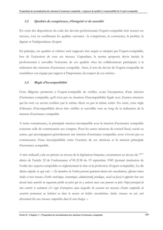 Proposition de normalisation des missions d’assistance comptable : exigences de qualité et responsabilité de l’expert-comptable
Partie II - Chapitre 3 – Proposition de normalisation des missions d’assistance comptable 69
1.2. Qualités de compétence, d’intégrité et de moralité
En vertu des dispositions du code des devoirs professionnel, l’expert-comptable doit assurer ses
travaux, tout en confirmant les qualités suivantes : la compétence, la conscience, la probité, la
dignité et l’indépendance d’esprit.
En principe, ces qualités et critères sont supposés être acquis et adoptés par l’expert-comptable,
lors de l’exécution de tous ses travaux. Cependant, la norme proposée devra incitée le
professionnel à surveiller l’existence de ces qualités chez les collaborateurs participant à la
réalisation des missions d’assistance comptable. Ainsi, il sera du devoir de l’expert-comptable de
sensibiliser son équipe par rapport à l’importance du respect de ces critères.
1.3. Règle d’incompatibilité
Cette diligence permettra à l’expert-comptable de vérifier, avant l’acceptation d’une mission
d’assistance comptable, qu’il n’est pas en situation d’incompatibilité légale avec d’autres missions
qui lui sont ou seront confiées par le même client ou par la même entité. En outre, cette règle
d’absence d’incompatibilité devra être vérifiée et surveillée tout au long de la réalisation de la
mission d’assistance comptable.
A notre connaissance, la principale mission incompatible avec la mission d’assistance comptable
concerne celle de commissariat aux comptes. Pour les autres missions de conseil fiscal, social ou
autres, qui accompagnent généralement une mission d’assistance comptable, nous n’avons pas eu
connaissance d’une incompatibilité entre l’exercice de ces missions et la mission principale
d’assistance comptable.
A titre indicatif, cela est précisé au niveau de la législation française, notamment au niveau du 7ème
alinéa de l’article 22 de l’ordonnance n°45-2138 du 19 septembre 1945 (portant institution de
l’ordre des experts-comptables et réglementant le titre et la profession d’expert-comptable). Le dit
alinéa stipule ce qui suit : « Ils (membres de l’ordre) peuvent également donner des consultations, effectuer toutes
études et tous travaux d’ordre statistique, économique, administratif, juridique, social ou fiscal et apporter leur avis
devant toute autorité ou organisme public ou privé qui les y autorise mais sans pouvoir en faire l’objet principal de
leur activité et seulement s’il s’agit d’entreprises dans lesquelles ils assurent des missions d’ordre comptable de
caractère permanent ou habituel ou dans la mesure où lesdites consultations, études, travaux ou avis sont
directement liés aux travaux comptables dont ils sont chargés. ».
 