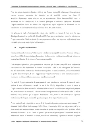 Proposition de normalisation des missions d’assistance comptable : exigences de qualité et responsabilité de l’expert-comptable
Partie II - Chapitre 3 – Proposition de normalisation des missions d’assistance comptable 70
Pour les autres attestations légales à délivrer par l’expert-comptable telles que : l’attestation de
compte courant, attestation de régularité et de sincérité prévue par Bank El
Maghrib,…Egalement, nous n’avons pas eu connaissance d’une incompatibilité entre la
délivrance de ces attestations et la mission principale d’assistance comptable. Toutefois,
l’expert-comptable devra se référer aux dispositions légales régissant la délivrance de ces
attestations, et aux interprétations des instances de l’OEC en la matière.
En général, la règle d’incompatibilité devra être vérifiée en faisant le lien avec la règle
d’indépendance prévue par l’article 16 de la loi 15-89, et qui est applicable à toutes les missions de
l’expert-comptable. Ainsi, ce dernier devra constamment utiliser son jugement professionnel pour
vérifier le respect de cette règle d’indépendance.
1.4. Règle d’indépendance
Etant donné que la notion « d’indépendance » de l’expert-comptable constitue l’essence même de
la profession libérale, cette indépendance devra également être vérifiée et surveillée par lui tout au
long de la réalisation de la mission d’assistance comptable.
Cette diligence permettra principalement de s’assurer que l’expert-comptable sera toujours en
conformité avec les dispositions de l’article 16 de la loi 15-89, et par conséquent, il n’assumera
pas des missions lui confiant des fonctions managériales au sein des entités, ou qui lui conférant
la qualité de commerçant. Il est à rappeler que l’expert-comptable ne peut réaliser des actes de
commerce ou d’intermédiaire, ni avoir un mandat commercial.
En général, l’expert-comptable devra renoncer à toute mission ou tout acte de nature à porter
atteinte à son indépendance (article 16 de la loi 15-89). Cependant, il reste à savoir si
l’expert-comptable devra refuser les missions qui concernent les entités dans lesquelles il possède
des intérêts directs ou indirects ? En se référant aux dispositions de l’article 16 de la loi 15-89, en
principe, il nous semble que la réponse devrait être « oui », même si cela dépendra du jugement
professionnel de l’expert-comptable quant au respect de la règle d’indépendance.
A titre indicatif, cela est précisé au niveau de la législation française, notamment au niveau du 5ème
alinéa de l’article 22 de l’ordonnance n°45-2138 du 19 septembre 1945 qui précise que : « Il est en
outre interdit aux membres de l’ordre et aux associations de gestion et de comptabilité, ainsi qu’à leurs salariés
mentionnés à l’article 83 ter et à l’article 83 quater d’agir en tant qu’agent d’affaires, d’assumer une mission de
représentation devant les tribunaux de l’ordre judiciaire ou administratif, d’effectuer des travaux d’expertise
 