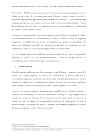 Proposition de normalisation des missions d’assistance comptable : exigences de qualité et responsabilité de l’expert-comptable
Partie II - Chapitre 3 – Proposition de normalisation des missions d’assistance comptable 72
(Cf. Annexe 5 - Modèle du questionnaire de prise de connaissance générale), et également par une
collecte et une analyse des documents permanent de l’entité (comptes annuels des exercices
précédents, organigramme, procédures écrites, rapports des confrères,…). Cette première étape
sera importante pour pouvoir orienter les travaux du professionnel et elle permettra à ce dernier
d’avoir déjà une idée sur les faits pourront compromettre le caractère cohérent et vraisemblable
des comptes annuels de l’entité cliente.
Cette prise de connaissance de portée générale devra permettre à l’expert-comptable de collecter
des informations relatives aux caractéristiques du secteur d’activité du client et d’apprécier
l’organisation comptable telle que prescrite par la législation en vigueur, notamment la loi 9-88
relative aux obligations comptables des commerçants. La prise de connaissance ne devra
comprendre en aucun cas une évaluation des procédures de contrôle interne.
Lors de cette étape, l’expert-comptable devra préciser et expliquer à son client les responsabilités
respectives de chacun lors de sa mission d’assistance à l’arrêté des comptes annuels. Ces
responsabilités devront être rappelées dans la lettre de mission.
3. Lettre de mission
A l’achèvement de la phase de prise de connaissance globale de l’entité et après acceptation de la
mission par l’expert-comptable, les termes, les conditions de la mission ainsi que les
responsabilités réciproques de chaque partie devront être formalisés par écrit dans une lettre de
mission. Cette diligence aura une importance capitale, du fait que la lettre de mission matérialisera
le lien contractuel, et par conséquent juridique entre l’expert-comptable et son client.
Cette lettre de mission constituera un contrat, qui est qualifiée par le code des obligations et
contrats (COC) comme étant une « location d’industrie ou d’ouvrage »46
, et qui aura pour objectif
principal de s’assurer de l’absence de tout malentendu avec le client quant aux termes de la
mission, ainsi que par rapport aux responsabilités réciproques de chaque partie. La lettre de
mission facilitera la planification des travaux et permettra de confirmer l’acceptation de la mission
d’assistance comptable à confier à l’expert-comptable.
46
Article 724 du code des obligations et contrats marocain
 