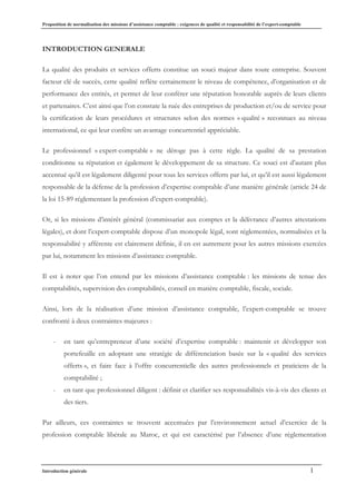 Proposition de normalisation des missions d’assistance comptable : exigences de qualité et responsabilité de l’expert-comptable
Introduction générale 1
INTRODUCTION GENERALE
La qualité des produits et services offerts constitue un souci majeur dans toute entreprise. Souvent
facteur clé de succès, cette qualité reflète certainement le niveau de compétence, d’organisation et de
performance des entités, et permet de leur conférer une réputation honorable auprès de leurs clients
et partenaires. C’est ainsi que l’on constate la ruée des entreprises de production et/ou de service pour
la certification de leurs procédures et structures selon des normes « qualité » reconnues au niveau
international, ce qui leur confère un avantage concurrentiel appréciable.
Le professionnel « expert-comptable » ne déroge pas à cette règle. La qualité de sa prestation
conditionne sa réputation et également le développement de sa structure. Ce souci est d’autant plus
accentué qu’il est légalement diligenté pour tous les services offerts par lui, et qu’il est aussi légalement
responsable de la défense de la profession d’expertise comptable d’une manière générale (article 24 de
la loi 15-89 réglementant la profession d’expert-comptable).
Or, si les missions d’intérêt général (commissariat aux comptes et la délivrance d’autres attestations
légales), et dont l’expert-comptable dispose d’un monopole légal, sont réglementées, normalisées et la
responsabilité y afférente est clairement définie, il en est autrement pour les autres missions exercées
par lui, notamment les missions d’assistance comptable.
Il est à noter que l’on entend par les missions d’assistance comptable : les missions de tenue des
comptabilités, supervision des comptabilités, conseil en matière comptable, fiscale, sociale.
Ainsi, lors de la réalisation d’une mission d’assistance comptable, l’expert-comptable se trouve
confronté à deux contraintes majeures :
- en tant qu’entrepreneur d’une société d’expertise comptable : maintenir et développer son
portefeuille en adoptant une stratégie de différenciation basée sur la « qualité des services
offerts », et faire face à l’offre concurrentielle des autres professionnels et praticiens de la
comptabilité ;
- en tant que professionnel diligent : définir et clarifier ses responsabilités vis-à-vis des clients et
des tiers.
Par ailleurs, ces contraintes se trouvent accentuées par l’environnement actuel d’exercice de la
profession comptable libérale au Maroc, et qui est caractérisé par l’absence d’une règlementation
 
