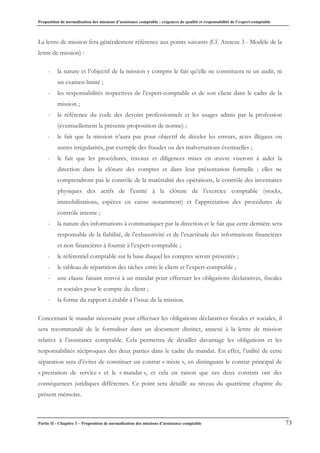 Proposition de normalisation des missions d’assistance comptable : exigences de qualité et responsabilité de l’expert-comptable
Partie II - Chapitre 3 – Proposition de normalisation des missions d’assistance comptable 73
La lettre de mission fera généralement référence aux points suivants (Cf. Annexe 3 - Modèle de la
lettre de mission) :
- la nature et l’objectif de la mission y compris le fait qu’elle ne constituera ni un audit, ni
un examen limité ;
- les responsabilités respectives de l’expert-comptable et de son client dans le cadre de la
mission ;
- la référence du code des devoirs professionnels et les usages admis par la profession
(éventuellement la présente proposition de norme) ;
- le fait que la mission n’aura pas pour objectif de déceler les erreurs, actes illégaux ou
autres irrégularités, par exemple des fraudes ou des malversations éventuelles ;
- le fait que les procédures, travaux et diligences mises en œuvre viseront à aider la
direction dans la clôture des comptes et dans leur présentation formelle ; elles ne
comprendront pas le contrôle de la matérialité des opérations, le contrôle des inventaires
physiques des actifs de l’entité à la clôture de l’exercice comptable (stocks,
immobilisations, espèces en caisse notamment) et l’appréciation des procédures de
contrôle interne ;
- la nature des informations à communiquer par la direction et le fait que cette dernière sera
responsable de la fiabilité, de l’exhaustivité et de l’exactitude des informations financières
et non financières à fournir à l’expert-comptable ;
- le référentiel comptable sur la base duquel les comptes seront présentés ;
- le tableau de répartition des tâches entre le client et l’expert-comptable ;
- une clause faisant renvoi à un mandat pour effectuer les obligations déclaratives, fiscales
et sociales pour le compte du client ;
- la forme du rapport à établir à l’issue de la mission.
Concernant le mandat nécessaire pour effectuer les obligations déclaratives fiscales et sociales, il
sera recommandé de le formaliser dans un document distinct, annexé à la lettre de mission
relative à l’assistance comptable. Cela permettra de détailler davantage les obligations et les
responsabilités réciproques des deux parties dans le cadre du mandat. En effet, l’utilité de cette
séparation sera d’éviter de constituer un contrat « mixte », en distinguant le contrat principal de
« prestation de service » et le « mandat », et cela en raison que ces deux contrats ont des
conséquences juridiques différentes. Ce point sera détaillé au niveau du quatrième chapitre du
présent mémoire.
 
