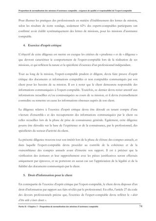 Proposition de normalisation des missions d’assistance comptable : exigences de qualité et responsabilité de l’expert-comptable
Partie II - Chapitre 3 – Proposition de normalisation des missions d’assistance comptable 74
Pour illustrer les pratiques des professionnels en matière d’établissement des lettres de mission,
selon les résultats de notre sondage, seulement 62% des experts-comptables participants ont
confirmé avoir établit systématiquement des lettres de missions, pour les missions d’assistance
comptable.
4. Exercice d’esprit critique
L’objectif de cette diligence est mettre en exergue les critères de « prudence » et de « diligence »
que devront caractériser le comportement de l’expert-comptable lors de la réalisation de ses
missions, et qui reflètent la nature et la spécificité d’exercice d’un professionnel indépendant.
Tout au long de la mission, l’expert-comptable prudent et diligent, devra faire preuve d’esprit
critique des documents et informations comptables et non comptables communiqués par son
client pour les besoins de sa mission. Il est à noter que le client demeurera responsable des
informations communiquées à l’expert-comptable. Toutefois, ce dernier devra rester attentif aux
informations recueillies et/ou communiquées au cours de sa mission, et il devra éventuellement
contredire ou remettre en cause les informations obtenues auprès de son client.
La diligence relative à l’exercice d’esprit critique devra être déroulé en tenant compte d’une
« lecture d’ensemble » et des recoupements des informations communiquées par le client ou
celles recueillies lors de la phase de prise de connaissance générale. Egalement, cette diligence
pourra être déroulée sur la base de l’expérience et de la connaissance, par le professionnel, des
spécificités du secteur d’activité du client.
La présente diligence trouvera tout son intérêt lors de la phase de clôture des comptes annuels, et
dans laquelle l’expert-comptable devra procéder au contrôle de la cohérence et de la
vraisemblance des comptes annuels avant d’émettre son rapport. Il est à préciser que la
vérification des écritures et leur rapprochement avec les pièces justificatives seront effectués
uniquement par épreuves, et ne porteront en aucun cas sur l’appréciation de la légalité et de la
fiabilité des documents communiqués par le client.
5. Droit d’information pour le client
En contrepartie de l’exercice d’esprit critique par l’expert-comptable, le client devra disposer d’un
droit d’information par rapport aux faits révélés par le professionnel. En effet, l’article 27 du code
des devoirs professionnels précise que, l’exercice de l’expert-comptable devra refléter le « désir
d’être utile à leurs clients ».
 