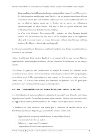 Proposition de normalisation des missions d’assistance comptable : exigences de qualité et responsabilité de l’expert-comptable
Partie II - Chapitre 3 – Proposition de normalisation des missions d’assistance comptable 76
- d’une conclusion favorable assortie d’une ou plusieurs observations : lorsqu’il rencontrera
des limitations dans ses diligences, ou qu’il relèvera une ou plusieurs incertitudes affectant
les comptes annuels dans leur ensemble, ou bien qu’il sera en désaccord avec le client sur
une ou plusieurs options prises par ce dernier, qui ne seront pas suffisamment
significatives pour un refus d’attester, mais que ces faits ou options mériterons d’être
portés à la connaissance de l’utilisateur des comptes.
- ou, d’un refus d’attester : l’expert-comptable exprimera un refus d’attester lorsqu’il
estimera que les incidences des faits relevés sur les comptes seront d’une importance
telles qu’il ne pourra obtenir un niveau d’assurance suffisant (incohérences multiples,
limitation des diligences, incertitudes ou désaccords).
Il est à noter que la diffusion d’attestation sera limitée au client, et ce dernier pourrait la diffusion
à des tiers, à leur demande.
Enfin, à la différence d’une mission d’audit, il est à préciser qu’il n’y aura pas des diligences
supplémentaires à dérouler postérieurement à la date d’émission de l’attestation sur les comptes
annuels.
Pour illustrer les pratiques des professionnels en matière de remonté des anomalies et des
observations à leurs clients, selon les résultats de notre enquête, seulement 50% des participants
ont confirmé avoir établit systématiquement des rapports ou des comptes rendus pour leurs
clients, dont 12% le font d’une manière non formalisée, et également 50% des participants
sensibilisent leurs clients quand le risque est estimé important.
SECTION 2 : NORMALISATION DES APPROCHES ET METHODES DE TRAVAIL
Lors de l’exécution de sa mission, l’expert-comptable devra adoptée une démarche méthodique
lui permettant d’atteindre l’objectif de la mission, qui consistera à formuler une assurance fondée,
par rapport à la cohérence et la vraisemblance des comptes annuels pris dans leur ensemble.
Le fondement de cette assurance sera justifié par la réalisation de certains travaux et le
déroulement de certaines diligences, qui pourront être résumés comme suit :
- Appréciation de la régularité en la forme de la comptabilité du client ;
- Documentation des travaux réalisés ;
- Délégation et supervision des travaux ;
- Diligences liées à l’arrêté des comptes annuels ;
 