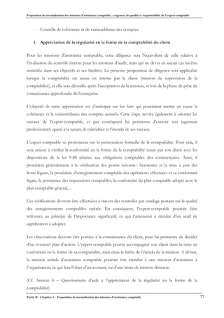 Proposition de normalisation des missions d’assistance comptable : exigences de qualité et responsabilité de l’expert-comptable
Partie II - Chapitre 3 – Proposition de normalisation des missions d’assistance comptable 77
- Contrôle de cohérence et de vraisemblance des comptes.
1. Appréciation de la régularité en la forme de la comptabilité du client
Pour les missions d’assistance comptable, cette diligence sera l’équivalent de celle relative à
l’évaluation du contrôle interne pour les missions d’audit, mais qui ne devra en aucun cas lui être
assimilée dans ses objectifs et ses finalités. La présente proposition de diligence sera applicable
lorsque la comptabilité est tenue en interne par le client (mission de supervision de la
comptabilité), et elle sera déroulée après l’acceptation de la mission, et lors de la phase de prise de
connaissance approfondie de l’entreprise.
L’objectif de cette appréciation est d’anticiper sur les faits qui pourraient mettre en cause la
cohérence et la vraisemblance des comptes annuels. Cette étape servira également à orienter les
travaux de l’expert-comptable, et par conséquent lui permettra d’exercer son jugement
professionnel, quant à la nature, le calendrier et l’étendu de ses travaux.
L’expert-comptable se prononcera sur la présentation formelle de la comptabilité. Pour cela, il
sera amené à vérifier la conformité en la forme de la comptabilité tenue par son client avec les
dispositions de la loi 9-88 relative aux obligations comptables des commerçants. Ainsi, il
procédera généralement à la vérification des points suivants : l’existence et la mise à jour des
livres légaux, la procédure d’enregistrement comptable des opérations effectuées et sa conformité
légale, la pertinence des imputations comptables, la conformité du plan comptable adopté avec le
plan comptable général,…
Ces vérifications devront être effectuées à travers des contrôles par sondage portant sur la qualité
des enregistrements comptables opérés. En conséquent, l’expert-comptable pourrait faire
référence au principe de l’importance significatif, ce qui l’amènerait à décider d’un seuil de
signification à adopter.
Les observations devront être portées à la connaissance du client, pour lui permettre de décider
d’un éventuel plan d’action. L’expert-comptable pourra accompagner son client dans la mise en
conformité en la forme de sa comptabilité, mais dans la limite de l’étendu de la mission. A défaut,
la mission initiale d’assistance comptable pourrait être étendue à une mission d’assistance à
l’organisation, ce qui fera l’objet d’un avenant, ou d’une lettre de mission distincte.
(Cf. Annexe 6 – Questionnaire d’aide à l’appréciation de la régularité en la forme de la
comptabilité)
 