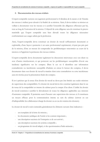 Proposition de normalisation des missions d’assistance comptable : exigences de qualité et responsabilité de l’expert-comptable
Partie II - Chapitre 3 – Proposition de normalisation des missions d’assistance comptable 78
2. Documentation des travaux réalisés
L’expert-comptable exercera son jugement professionnel et il décidera de la nature et de l’étendu
des travaux à réaliser pour aboutir à la finalité de sa mission. Ainsi, il devra réaliser sa mission en
veillant à documenter tous les travaux et à justifier l’ensemble des diligences effectuées par lui,
tout au long de l’exécution de la mission. L’objectif de cette diligence sera de constituer la preuve
matérielle que l’expert comptable aura bien déroulé toutes les diligences nécessaires
conformément aux usages admis par la profession.
Ainsi, l’expert-comptable devra constituer un dossier de travail suffisamment documenté et
exploitable, d’une façon à permettre à un autre professionnel expérimenté, n’ayant pas pris part
de la mission, d’être en mesure de comprendre les problématiques rencontrées au cours de la
mission et d’apprécier la pertinence des travaux réalisés.
L’expert-comptable devra documenter également les discussions intervenues avec son client ou
avec d’autres interlocuteurs, et qui porteront sur les problématiques susceptibles d’avoir une
incidence significative sur les comptes. Dans le cas où il identifiera une information
contradictoire ou incohérente susceptible d’induire en erreur le lecteur des comptes, il devra
documenter dans son dossier de travail la manière dont cette contradiction ou cette incohérence
aura été résolue pour la présentation finale des comptes.
Il est à préciser que la tenue d’un dossier de travail ne devra pas être limitée aux seules missions
de supervision des comptabilités. Ce dossier de travail devra être constitué également dans le cas
de tenue de la comptabilité en interne du cabinet pour le compte d’un client. L’utilité du dossier
de travail consistera à justifier le déroulement de toutes les diligences applicables aux missions
d’assistance comptable. Il permettra aussi d’assurer une supervision des travaux et il constituera
un moyen efficace pour la communication interne au sein du cabinet (surtout en cas
d’indisponibilité du collaborateur chargé du dossier ou en cas de rotation des dossiers).
Le dossier de travail à tenir contiendra généralement les éléments suivants (liste indicative) :
- un exemplaire de la lettre de mission ;
- les documents juridiques de l’entité et les contrats importants ;
- une description succincte de l’entreprise et de son activité ;
- une description succincte du système comptable ;
- un programme de travail adapté, et des questionnaires d’aide-mémoire ;
 