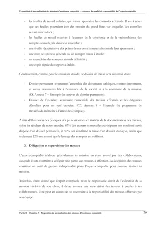 Proposition de normalisation des missions d’assistance comptable : exigences de qualité et responsabilité de l’expert-comptable
Partie II - Chapitre 3 – Proposition de normalisation des missions d’assistance comptable 79
- les feuilles de travail utilisées, qui feront apparaître les contrôles effectués. Il est à noter
que ces feuilles pourraient être des extraits du grand livre, sur lesquelles des contrôles
seront matérialisés ;
- les feuilles de travail relatives à l’examen de la cohérence et de la vraisemblance des
comptes annuels pris dans leur ensemble ;
- une feuille récapitulative des points de revue et la matérialisation de leur apurement ;
- une note de synthèse générale ou un compte rendu à établir ;
- un exemplaire des comptes annuels définitifs ;
- une copie signée du rapport à établir.
Généralement, comme pour les missions d’audit, le dossier de travail sera constitué d’un :
- Dossier permanent : contenant l’ensemble des documents juridiques, contrats importants,
et autres documents liés à l’existence de la société et à la continuité de la mission.
(Cf. Annexe 7 – Exemple du canevas du dossier permanent).
- Dossier de l’exercice : contenant l’ensemble des travaux effectués et les diligences
déroulées pour un seul exercice. (Cf. Annexe 8 – Exemple du programme de
travail/aide-mémoire à l’arrêté des comptes).
A titre d’illustration des pratiques des professionnels en matière de la documentation des travaux,
selon les résultats de notre enquête, 87% des experts-comptables participants ont confirmé avoir
disposé d’un dossier permanent, et 50% ont confirmé la tenue d’un dossier d’analyse, tandis que
seulement 12% ont estimé que le lettrage des comptes est suffisant.
3. Délégation et supervision des travaux
L’expert-comptable réalisera généralement sa mission en étant assisté par des collaborateurs,
auxquels il sera contraint à déléguer une partie des travaux à effectuer. La délégation des travaux
constitue un outil de gestion indispensable pour l’expert-comptable pour pouvoir réaliser sa
mission.
Toutefois, étant donné que l’expert-comptable reste le responsable direct de l’exécution de la
mission vis-à-vis de son client, il devra assurer une supervision des travaux à confier à ses
collaborateurs. Il ne peut en aucun cas se soustraire à la responsabilité des travaux effectués par
son équipe.
 
