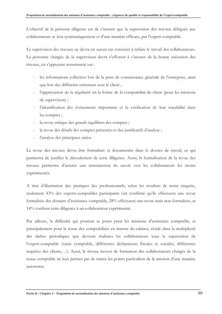 Proposition de normalisation des missions d’assistance comptable : exigences de qualité et responsabilité de l’expert-comptable
Partie II - Chapitre 3 – Proposition de normalisation des missions d’assistance comptable 80
L’objectif de la présente diligente est de s’assurer que la supervision des travaux délégués aux
collaborateurs se fera systématiquement et d’une manière efficace, par l’expert-comptable.
La supervision des travaux ne devra en aucun cas consister à refaire le travail des collaborateurs.
La personne chargée de la supervision devra s’efforcer à s’assurer de la bonne exécution des
travaux, en s’appuyant notamment sur :
- les informations collectées lors de la prise de connaissance générale de l’entreprise, ainsi
que lors des différents entretiens avec le client ;
- l’appréciation de la régularité en la forme de la comptabilité du client (pour les missions
de supervision) ;
- l’identification des événements importants et la vérification de leur traçabilité dans
les comptes ;
- la revue critique des grands équilibres des comptes ;
- la revue des détails des comptes présentés et des justificatifs d’analyse ;
- l’analyse des principaux ratios.
La revue des travaux devra être formalisée et documentée dans le dossier de travail, ce qui
permettra de justifier le déroulement de cette diligence. Aussi, la formalisation de la revue des
travaux permettra d’assurer une transmission du savoir vers les collaborateurs les moins
expérimentés.
A titre d’illustration des pratiques des professionnels, selon les résultats de notre enquête,
seulement 43% des experts-comptables participants ont confirmé qu’ils effectuent une revue
formalisée des dossiers d’assistance comptable, 28% effectuent une revue mais non formalisée, et
14% confient cette diligence à un collaborateur expérimenté.
Par ailleurs, la difficulté qui pourrait se poser pour les missions d’assistance comptable, et
principalement pour la tenue des comptabilités en interne du cabinet, réside dans la multiplicité
des tâches périodiques que devront réalisées les collaborateurs sous la supervision de
l’expert-comptable (saisie comptable, différentes déclarations fiscales et sociales, différentes
requêtes des clients,…). Aussi, le niveau moyen de formation des collaborateurs chargés de la
tenue comptable ne leur permet pas de traiter les points particuliers de la mission d’une manière
autonome.
 