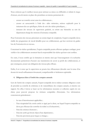 Proposition de normalisation des missions d’assistance comptable : exigences de qualité et responsabilité de l’expert-comptable
Partie II - Chapitre 3 – Proposition de normalisation des missions d’assistance comptable 81
Nous estimons que le meilleur moyen pour atténuer au mieux ces difficultés et réduire le risque
d’erreurs, sera de mettre en place des procédures en interne permettant de :
- assurer un contrôle croisé entre les collaborateurs ;
- assurer un autocontrôle à l’aide des : aides mémoires, mémos explicatifs pour le
traitement des cas spécifiques, fiches de suivi des tâches périodiques,…
- instaurer des niveaux de supervision graduels, en créant une hiérarchie au sein du
département chargé des missions d’assistance comptable.
Pour l’exécution des travaux présentant un certain degré de complexité, l’expert-comptable devra
établir des programmes de travail détaillés pour ses collaborateurs, qui leur serviront de guides
lors de l’exécution de ces travaux.
Concernant les tâches quotidiennes, l’expert-comptable pourra effectuer quelques sondages, pour
vérifier si les collaborateurs assument bien la responsabilité des tâches qui leurs sont confiées.
En outre, il nous semble que la formation en interne ainsi que l’encouragement à la recherche
documentaire permettront d’assurer une transmission du savoir au profit des collaborateurs, et
par conséquent, assurer une délégation des travaux plus efficace.
Enfin, il est à noter que la supervision ne pourra être efficacement déroulée sans la tenue d’un
dossier de travail suffisamment documenté, compréhensible et facilement exploitable.
4. Diligences liées à l’arrêté des comptes annuels
Lors de l’arrêté des comptes annuels, l’expert-comptable devra réaliser certaines diligences avant
de procéder au contrôle de cohérence et de vraisemblance des comptes annuels, et émettre son
rapport. En effet, il devra se baser sur les informations recensées et collectées auprès de son
client, pour pouvoir proposer les écritures comptables d’inventaire. Ces informations
concerneront généralement :
- les taux d’amortissement applicables ;
- l’état récapitulatif des stocks arrêté et signé par le client, sur lequel l’expert-comptable ne
devra pas effectuer des contrôles de réalité ou d’exhaustivité ;
- l’état des créances douteuses ;
- l’état des actifs qui feront objets d’une dépréciation ;
- l’état des provisions pour risques et charges ;
 
