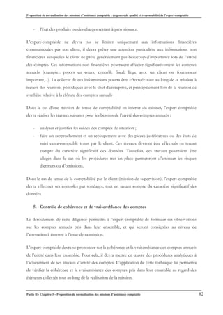 Proposition de normalisation des missions d’assistance comptable : exigences de qualité et responsabilité de l’expert-comptable
Partie II - Chapitre 3 – Proposition de normalisation des missions d’assistance comptable 82
- l’état des produits ou des charges restant à provisionner.
L’expert-comptable ne devra pas se limiter uniquement aux informations financières
communiquées par son client, il devra prêter une attention particulière aux informations non
financières auxquelles le client ne prête généralement pas beaucoup d’importance lors de l’arrêté
des comptes. Ces informations non financières pourraient affecter significativement les comptes
annuels (exemple : procès en cours, contrôle fiscal, litige avec un client ou fournisseur
important,...). La collecte de ces informations pourra être effectuée tout au long de la mission à
travers des réunions périodiques avec le chef d’entreprise, et principalement lors de la réunion de
synthèse relative à la clôture des comptes annuels
Dans le cas d’une mission de tenue de comptabilité en interne du cabinet, l’expert-comptable
devra réaliser les travaux suivants pour les besoins de l’arrêté des comptes annuels :
- analyser et justifier les soldes des comptes de situation ;
- faire un rapprochement et un recoupement avec des pièces justificatives ou des états de
suivi extra-comptable tenus par le client. Ces travaux devront être effectués en tenant
compte du caractère significatif des données. Toutefois, ces travaux pourraient être
allégés dans le cas où les procédures mis en place permettront d’atténuer les risques
d’erreurs ou d’omissions.
Dans le cas de tenue de la comptabilité par le client (mission de supervision), l’expert-comptable
devra effectuer ses contrôles par sondages, tout en tenant compte du caractère significatif des
données.
5. Contrôle de cohérence et de vraisemblance des comptes
Le déroulement de cette diligence permettra à l’expert-comptable de formuler ses observations
sur les comptes annuels pris dans leur ensemble, et qui seront consignées au niveau de
l’attestation à émettre à l’issue de sa mission.
L’expert-comptable devra se prononcer sur la cohérence et la vraisemblance des comptes annuels
de l’entité dans leur ensemble. Pour cela, il devra mettre en œuvre des procédures analytiques à
l’achèvement de ses travaux d’arrêté des comptes. L’application de cette technique lui permettra
de vérifier la cohérence et la vraisemblance des comptes pris dans leur ensemble au regard des
éléments collectés tout au long de la réalisation de la mission.
 