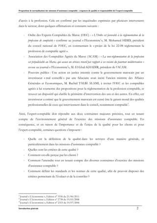 Proposition de normalisation des missions d’assistance comptable : exigences de qualité et responsabilité de l’expert-comptable
Introduction générale 2
d’accès à la profession. Cela est confirmé par les inquiétudes exprimées par plusieurs intervenants
dans le secteur, dont quelques affirmations et constants suivants :
- Ordre des Experts Comptables du Maroc (OEC) : « L’Ordre est favorable à la réglementation de la
profession de comptable » confirme au journal « l’Economiste1
», M. Mohamed HDID, président
du conseil national de l’OEC, en commentant le « projet de la loi 22-08 réglementant la
profession de comptable agréé ».
- Association des Comptables Agréés du Maroc (ACAM) : « La non-réglementation de la profession
est préjudiciable au Maroc, qui accuse un sérieux retard par rapport à ses voisins du pourtour méditerranéen »
avoue au journal « l’Economiste2
», M. El Ghali KHADIR, président de l’ACAM.
- Pouvoirs publics : Une action en justice intentée contre le gouvernement marocain par un
investisseur « mal conseillé » par une fiduciaire avait incité l’ancien ministre des Affaires
Générales et Economiques, M. Rachid TALBI ALAMI, à inviter l’OEC et les comptables
agréés à lui soumettre des propositions pour la réglementation de la profession comptable, et
trouver un dispositif qui clarifie le périmètre d’intervention des uns et des autres. En effet, cet
investisseur a estimé que le gouvernement marocain est censé être le garant moral des qualités
professionnelles de ceux qui interviennent dans le conseil, notamment comptable3
.
Ainsi, l’expert-comptable doit répondre aux deux contraintes majeures précitées, tout en tenant
compte de l’environnement général de l’exercice des missions d’assistance comptable. En
conséquence, et en raison de l’importance et de l’enjeu de la qualité pour les clients et pour
l’expert-comptable, certaines questions s’imposent :
- Quelle est la définition de la qualité dans les services d’une manière générale, et
particulièrement dans les missions d’assistance comptable ?
- Quelles sont les critères de cette qualité ?
- Comment est-elle perçue par les clients ?
- Comment l’atteindre tout en tenant compte des diverses contraintes d’exercice des missions
d’assistance comptable ?
- Comment définir les standards et les normes de cette qualité, afin de pouvoir disposer des
critères permettant de l’évaluer et de la contrôler ?
1
Journal « L’économiste », Edition n° 3556 du 21/06/2011
2
Journal « L’économiste », Edition n° 2738 du 19/03/2008
3
Journal « L’économiste », Edition n° 2315 du 10/07/2006
 