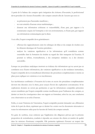 Proposition de normalisation des missions d’assistance comptable : exigences de qualité et responsabilité de l’expert-comptable
Partie II - Chapitre 3 – Proposition de normalisation des missions d’assistance comptable 83
A partir de la balance des comptes après intégration des écritures d’inventaire, le professionnel
devra procéder à la « lecture d’ensemble » des comptes annuels afin de s’assurer que ceux-ci :
- ne présentent pas d’anomalies manifestes ;
- ne sont entachés d’aucune erreur mathématique ;
- donnent une information cohérente et vraisemblable, d’une part, par rapport à la
connaissance acquise de l’entreprise et de son environnement, et d’autre part, par rapport
aux informations communiquées par le client.
A cet effet, l’expert-comptable devra généralement :
- effectuer des rapprochements entre les rubriques du bilan et du compte de résultat avec
les éléments identiques de l’exercice précédent ;
- analyser les variations significatives et les informations qu’il considèrera comme
essentielles dans la formation du résultat au regard des faits marquants de l’exercice. Il
pourrait se référer, éventuellement, à des entreprises similaires ou à des données
sectorielles.
Lorsque ces procédures analytiques mettront en évidence des informations qui ne seront pas en
corrélation avec d’autres informations, des variations significatives ou des tendances inattendues,
l’expert-comptable devra éventuellement déterminer des procédures complémentaires à mettre en
place pour expliquer ces variations et ces incohérences.
Les incohérences confirmées à l’occasion de la mise en œuvre des procédures complémentaires
devront être discutées avec le client, pour essayer d’avoir des explications convaincantes. Si les
explications données ne seront pas pertinentes et que les informations comptables présentées
seront considérées par l’expert-comptable comme insuffisantes pour l’utilisateur des comptes, ce
dernier en tirera les conséquences dans son rapport en formulant, selon les cas, une conclusion
avec observation ou un refus d’attester.
Enfin, et avant l’émission de l’attestation, l’expert-comptable pourrait demander une affirmation
écrite de la part du client, exprimant que ce dernier lui a remis tous les documents nécessaires et
toutes les informations utiles pour les besoins de l’arrêté des comptes annuels.
En guise de synthèse, nous estimons que l’application des diligences prévues par la présente
proposition de normalisation, conduira à répondre aux attentes des clients en matière de qualité
dans les missions d’assistance comptable. Elle permettra également d’assurer un respect des
 