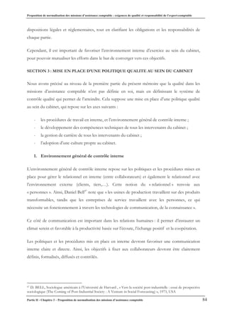 Proposition de normalisation des missions d’assistance comptable : exigences de qualité et responsabilité de l’expert-comptable
Partie II - Chapitre 3 – Proposition de normalisation des missions d’assistance comptable 84
dispositions légales et réglementaires, tout en clarifiant les obligations et les responsabilités de
chaque partie.
Cependant, il est important de favoriser l’environnement interne d’exercice au sein du cabinet,
pour pouvoir mutualiser les efforts dans le but de converger vers ces objectifs.
SECTION 3 : MISE EN PLACE D’UNE POLITIQUE QUALITE AU SEIN DU CABINET
Nous avons précisé au niveau de la première partie du présent mémoire que la qualité dans les
missions d’assistance comptable n’est pas définie en soi, mais en définissant le système de
contrôle qualité qui permet de l’atteindre. Cela suppose une mise en place d’une politique qualité
au sein du cabinet, qui repose sur les axes suivants :
- les procédures de travail en interne, et l’environnement général de contrôle interne ;
- le développement des compétences techniques de tous les intervenants du cabinet ;
- la gestion de carrière de tous les intervenants du cabinet ;
- l’adoption d’une culture propre au cabinet.
1. Environnement général de contrôle interne
L’environnement général de contrôle interne repose sur les politiques et les procédures mises en
place pour gérer le relationnel en interne (entre collaborateurs) et également le relationnel avec
l’environnement externe (clients, tiers,…). Cette notion du « relationnel » renvoie aux
« personnes ». Ainsi, Daniel Bell47
note que « les usines de production travaillent sur des produits
transformables, tandis que les entreprises de service travaillent avec les personnes, ce qui
nécessite un fonctionnement à travers les technologies de communication, de la connaissance ».
Ce côté de communication est important dans les relations humaines : il permet d’instaurer un
climat serein et favorable à la productivité basée sur l’écoute, l’échange positif et la coopération.
Les politiques et les procédures mis en place en interne devront favoriser une communication
interne claire et directe. Ainsi, les objectifs à fixer aux collaborateurs devront être clairement
définis, formalisés, diffusés et contrôlés.
47 D. BELL, Sociologue américain à l’Université de Harvard , « Vers la société post-industrielle : essai de prospective
sociologique (The Coming of Post-Industrial Society : A Venture in Social Forecasting) », 1973, USA
 