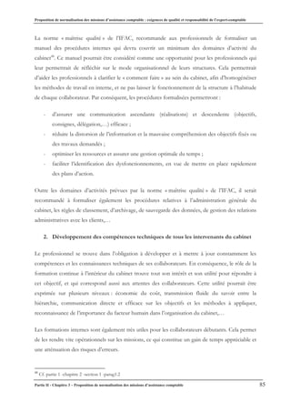 Proposition de normalisation des missions d’assistance comptable : exigences de qualité et responsabilité de l’expert-comptable
Partie II - Chapitre 3 – Proposition de normalisation des missions d’assistance comptable 85
La norme « maîtrise qualité » de l’IFAC, recommande aux professionnels de formaliser un
manuel des procédures internes qui devra couvrir un minimum des domaines d’activité du
cabinet48
. Ce manuel pourrait être considéré comme une opportunité pour les professionnels qui
leur permettrait de réfléchir sur le mode organisationnel de leurs structures. Cela permettrait
d’aider les professionnels à clarifier le « comment faire » au sein du cabinet, afin d’homogénéiser
les méthodes de travail en interne, et ne pas laisser le fonctionnement de la structure à l’habitude
de chaque collaborateur. Par conséquent, les procédures formalisées permettront :
- d’assurer une communication ascendante (réalisations) et descendente (objectifs,
consignes, délégation,…) efficace ;
- réduire la distorsion de l’information et la mauvaise compréhension des objectifs fixés ou
des travaux demandés ;
- optimiser les ressources et assurer une gestion optimale du temps ;
- faciliter l’identification des dysfonctionnements, en vue de mettre en place rapidement
des plans d’action.
Outre les domaines d’activités prévues par la norme « maîtrise qualité » de l’IFAC, il serait
recommandé à formaliser également les procédures relatives à l’administration générale du
cabinet, les règles de classement, d’archivage, de sauvegarde des données, de gestion des relations
administratives avec les clients,…
2. Développement des compétences techniques de tous les intervenants du cabinet
Le professionnel se trouve dans l’obligation à développer et à mettre à jour constamment les
compétences et les connaissances techniques de ses collaborateurs. En conséquence, le rôle de la
formation continue à l’intérieur du cabinet trouve tout son intérêt et son utilité pour répondre à
cet objectif, et qui correspond aussi aux attentes des collaborateurs. Cette utilité pourrait être
exprimée sur plusieurs niveaux : économie du coût, transmission fluide du savoir entre la
hiérarchie, communication directe et efficace sur les objectifs et les méthodes à appliquer,
reconnaissance de l’importance du facteur humain dans l’organisation du cabinet,…
Les formations internes sont également très utiles pour les collaborateurs débutants. Cela permet
de les rendre vite opérationnels sur les missions, ce qui constitue un gain de temps appréciable et
une atténuation des risques d’erreurs.
48
Cf. partie 1 -chapitre 2 -section 1 -parag1.2
 