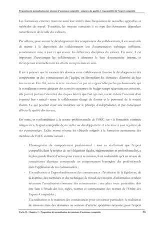 Proposition de normalisation des missions d’assistance comptable : exigences de qualité et responsabilité de l’expert-comptable
Partie II - Chapitre 3 – Proposition de normalisation des missions d’assistance comptable 86
Les formations externes trouvent aussi leur intérêt dans l’acquisition de nouvelles approches et
méthodes de travail. Toutefois, les moyens consacrés à ce type des formations dépendent
naturellement de la taille des cabinets.
Par ailleurs, pour assurer le développement des compétences des collaborateurs, il est aussi utile
de mettre à la disposition des collaborateurs une documentation technique suffisante,
constamment mise à jour et qui couvre les différentes disciplines du cabinet. En outre, il est
important d’encourager les collaborateurs à alimenter la base documentaire interne, et
récompenser éventuellement les efforts entrepris dans ce sens.
Il est à préciser que la rotation des dossiers entre collaborateurs favorise le développement des
compétences et des connaissances de l’équipe, en diversifiant les domaines d’activité de leur
intervention. En effet, même si cette rotation n’est pas très appréciable par les professionnels, qui
la considèrent comme générant des surcoûts en termes du budget temps nécessaire aux missions,
elle permet parfois d’identifier des risques latents que l’on ignorait, ou de réduire l’intensité d’un
éventuel lien « amical » entre le collaborateur chargé du dossier et le personnel de la société
cliente. Ce qui pourrait avoir une incidence sur le principe d’indépendance, et par conséquent
affecter la qualité des travaux.
En outre, et conformément à la norme professionnelle de l’OEC sur « la formation continue
obligatoire », l’expert-comptable devra veiller au développement et à la mise à jour régulière de
ses connaissances. Ladite norme résume les objectifs assignés à la formation permanente des
membres de l’OEC comme suivant :
- L’homogénéité de comportement professionnel : tout en réaffirmant que l’expert
comptable, dans le respect de ses obligations légales, réglementaires et professionnelles, a
la plus grande liberté d’action pour exercer sa mission, il est souhaitable qu’à un niveau de
connaissance identique corresponde un comportement homogène des professionnels
dans l’application de ces connaissances ;
- L’actualisation et l’approfondissement des connaissances : l’évolution de la législation, de
la doctrine, des méthodes et des techniques de travail, des moyens d’information rendent
nécessaire l’actualisation constante des connaissances ; une place toute particulière doit
être faite à l’étude des lois, règles, normes et commentaires des normes de l’Ordre des
Experts Comptables ;
- L’actualisation et le maintien des connaissances pour un secteur particulier : la réalisation
de missions dans des domaines ou secteurs d’activité spécialisés nécessite, pour l’expert
 