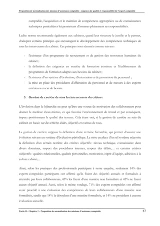 Proposition de normalisation des missions d’assistance comptable : exigences de qualité et responsabilité de l’expert-comptable
Partie II - Chapitre 3 – Proposition de normalisation des missions d’assistance comptable 87
comptable, l’acquisition et le maintien de compétences appropriées ou de connaissances
techniques particulières lui permettant d’assumer pleinement ses responsabilités.
Ladite norme recommande également aux cabinets, quand leur structure le justifie et le permet,
d’adopter certains principes qui encouragent le développement des compétences techniques de
tous les intervenants du cabinet. Ces principes sont résumés comme suivant :
- l’existence d’un programme de recrutement et de gestion des ressources humaines du
cabinet ;
- la définition des exigences en matière de formation continue et l’établissement de
programmes de formation adaptés aux besoins du cabinet ;
- l’existence d’un système d’évaluation, d’orientation et de promotion du personnel ;
- la mise en place des procédures d’affectation du personnel et de recours à des experts
extérieurs en cas de besoin.
3. Gestion de carrière de tous les intervenants du cabinet
L’évolution dans la hiérarchie ne peut qu’être une source de motivation des collaborateurs pour
donner le meilleur d’eux-mêmes, ce qui favorise l’environnement de travail et par conséquent,
impact positivement la qualité des travaux. Cela étant vrai, si la gestion de carrière au sein du
cabinet est basée sur des critères clairs, objectifs et connus de tous.
La gestion de carrière suppose la définition d’une certaine hiérarchie, qui permet d’assurer une
évolution suivant un système d’évaluation périodique. La mise en place d’un tel système nécessite
la définition d’un certain nombre des critères objectifs : niveau technique, connaissance dans
divers domaines, respect des procédures internes, respect des délais,… et certains critères
subjectifs : qualités relationnelles, qualités personnelles, motivation, esprit d’équipe, adhésion à la
culture cabinet,...
Ainsi, selon les pratiques des professionnels participant à notre enquête, seulement 14% des
experts-comptables participants ont affirmé qu’ils fixent des objectifs annuels et formalisés à
atteindre par leurs collaborateurs, 43% les fixent d’une manière non formalisée et 43% ne fixent
aucun objectif annuel. Aussi, selon le même sondage, 71% des experts-comptables ont affirmé
avoir procédé à une évaluation des compétences de leurs collaborateurs d’une manière non
formalisée, tandis que 14% la déroulent d’une manière formalisée, et 14% ne procèdent à aucune
évaluation annuelle.
 