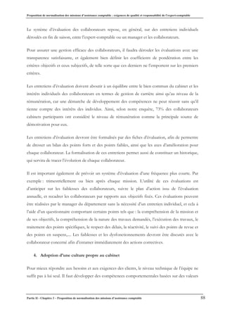 Proposition de normalisation des missions d’assistance comptable : exigences de qualité et responsabilité de l’expert-comptable
Partie II - Chapitre 3 – Proposition de normalisation des missions d’assistance comptable 88
Le système d’évaluation des collaborateurs repose, en général, sur des entretiens individuels
déroulés en fin de saison, entre l’expert-comptable ou un manager et les collaborateurs.
Pour assurer une gestion efficace des collaborateurs, il faudra dérouler les évaluations avec une
transparence satisfaisante, et également bien définir les coefficients de pondération entre les
critères objectifs et ceux subjectifs, de telle sorte que ces derniers ne l’emportent sur les premiers
critères.
Les entretiens d’évaluation doivent aboutir à un équilibre entre le bien commun du cabinet et les
intérêts individuels des collaborateurs en termes de gestion de carrière ainsi qu’au niveau de la
rémunération, car une démarche de développement des compétences ne peut réussir sans qu’il
tienne compte des intérêts des individus. Ainsi, selon notre enquête, 73% des collaborateurs
cabinets participants ont considéré le niveau de rémunération comme la principale source de
démotivation pour eux.
Les entretiens d’évaluation devront être formalisés par des fiches d’évaluation, afin de permettre
de dresser un bilan des points forts et des points faibles, ainsi que les axes d’amélioration pour
chaque collaborateur. La formalisation de ces entretiens permet aussi de constituer un historique,
qui servira de tracer l’évolution de chaque collaborateur.
Il est important également de prévoir un système d’évaluation d’une fréquence plus courte. Par
exemple : trimestriellement ou bien après chaque mission. L’utilité de ces évaluations est
d’anticiper sur les faiblesses des collaborateurs, suivre le plan d’action issu de l’évaluation
annuelle, et recadrer les collaborateurs par rapports aux objectifs fixés. Ces évaluations peuvent
être réalisées par le manager du département sans la nécessité d’un entretien individuel, et cela à
l’aide d’un questionnaire comportant certains points tels que : la compréhension de la mission et
de ses objectifs, la compréhension de la nature des travaux demandés, l’exécution des travaux, le
traitement des points spécifiques, le respect des délais, la réactivité, le suivi des points de revue et
des points en suspens,.... Les faiblesses et les dysfonctionnements devront être discutés avec le
collaborateur concerné afin d’entamer immédiatement des actions correctives.
4. Adoption d’une culture propre au cabinet
Pour mieux répondre aux besoins et aux exigences des clients, le niveau technique de l’équipe ne
suffit pas à lui seul. Il faut développer des compétences comportementales basées sur des valeurs
 