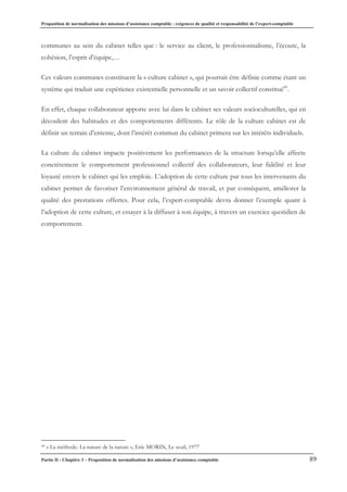 Proposition de normalisation des missions d’assistance comptable : exigences de qualité et responsabilité de l’expert-comptable
Partie II - Chapitre 3 – Proposition de normalisation des missions d’assistance comptable 89
communes au sein du cabinet telles que : le service au client, le professionnalisme, l’écoute, la
cohésion, l’esprit d’équipe,…
Ces valeurs communes constituent la « culture cabinet », qui pourrait être définie comme étant un
système qui traduit une expérience existentielle personnelle et un savoir collectif constitué49
.
En effet, chaque collaborateur apporte avec lui dans le cabinet ses valeurs socioculturelles, qui en
découlent des habitudes et des comportements différents. Le rôle de la culture cabinet est de
définir un terrain d’entente, dont l’intérêt commun du cabinet primera sur les intérêts individuels.
La culture du cabinet impacte positivement les performances de la structure lorsqu’elle affecte
concrètement le comportement professionnel collectif des collaborateurs, leur fidélité et leur
loyauté envers le cabinet qui les emploie. L’adoption de cette culture par tous les intervenants du
cabinet permet de favoriser l’environnement général de travail, et par conséquent, améliorer la
qualité des prestations offertes. Pour cela, l’expert-comptable devra donner l’exemple quant à
l’adoption de cette culture, et essayer à la diffuser à son équipe, à travers un exercice quotidien de
comportement.
49 « La méthode. La nature de la nature », Eric MORIN, Le seuil, 1977
 
