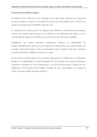 Proposition de normalisation des missions d’assistance comptable : exigences de qualité et responsabilité de l’expert-comptable
Partie II - Chapitre 3 – Proposition de normalisation des missions d’assistance comptable 90
Conclusion du troisième chapitre
La définition d’une offre de service normalisée est le signe d’une profession qui répond de
manière homogène et efficace à la demande des clients. Cette homogénéité fera sa force et son
image, ce qui augmentera sa crédibilité auprès des tiers.
Le dispositif de la norme qui fixe des diligences bien définies, et connues de tous, permettra
d’assurer une sécurité dans l’exécution de la mission et une clarification des limites et de la
responsabilité de chacun, ce qui profitera, et pour le client, et pour l’expert-comptable.
L’application des normes permettra certainement d’atténuer la responsabilité de
l’expert-comptable, parce qu’en cas du non respect de la normalisation par le professionnel, cela
reviendra à dire qu’il pourrait y avoir une présomption que ce dernier n’a pas agit en tant que
professionnel prudent et diligent, comme tous ses pairs.
En cas d’une éventuelle adoption de la présente proposition de normalisation, il est important
d’analyser la responsabilité de l’expert-comptable lors de l’exercice des missions d’assistance
comptable, notamment en cas de manquement à son devoir professionnel à l’égard des lois,
règlements et des normes professionnelles. L’analyse de cette responsabilité sera abordée au
niveau du dernier chapitre du présent mémoire.
 