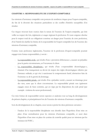 Proposition de normalisation des missions d’assistance comptable : exigences de qualité et responsabilité de l’expert-comptable
Partie II - Chapitre 4 – Responsabilité de l’expert-comptable 91
CHAPITRE 4 : RESPONSABILITE DE L’EXPERT-COMPTABLE
Les missions d’assistance comptable sont porteurs de nombreux risques pour l’expert-comptable,
du fait de la diversité des situations particulières et des conflits d’intérêts susceptibles d’en
résulter.
Ces risques trouvent leurs sources dans la nature de l’exercice de l’expert-comptable, qui doit
veiller au respect des lois, règlements et usages régissant la profession. Et toute exigence absolue
pour le respect total de ces obligations constitue un danger pour l’exercice de cette profession,
d’où l’intérêt de clarifier les limites de la responsabilité de l’expert-comptable lors de l’exercice des
missions d’assistance comptable.
Comme toute profession réglementée, l’exercice de la profession d’expert-comptable pourrait
engager trois formes responsabilités, à savoir :
- La responsabilité civile : qui résulte d’une « prestation défectueuse », causant un préjudice
pour la partie cocontractante, en l’occurrence le client.
- La responsabilité disciplinaire : qui résulte d’une « responsabilité déontologique »,
émanant d’un manquement au devoir de respect des règles déontologiques édictées par
l’instance ordinale, et qui vise à sanctionner le comportement fautif, abstraction faite de
l’existence ou de la gravité du dommage.
- La responsabilité pénale : qui résulte d’un « préjudice social », causant un dommage pour
des tiers, autre que le client cocontractant. La responsabilité pénale sera également
engagée encas de faute commise, qui est régie par les dispositions du code pénal (par
exemple : violation du secret professionnel).
Ces trois formes de responsabilité seront exposées et analysées tout au long du développement
du présent chapitre, et principalement lors de l’exercice des missions d’assistance comptable.
Lors du développement de ce chapitre, nous tenons à porter les deux précisions suivantes :
- l’analyse de la responsabilité disciplinaire sera abordée dans l’hypothèse d’une mise en
place d’une normalisation pour les missions d’assistance comptable, et aussi dans
l’hypothèse d’une mise en place du système de contrôle qualité pour ces missions par les
instances de l’OEC ;
 