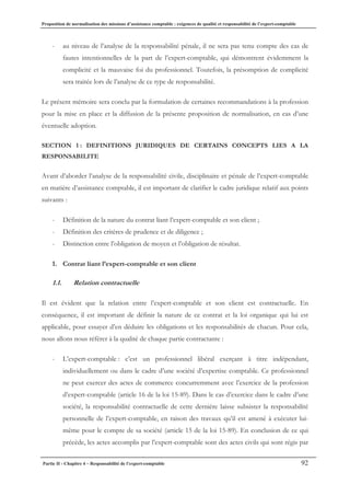 Proposition de normalisation des missions d’assistance comptable : exigences de qualité et responsabilité de l’expert-comptable
Partie II - Chapitre 4 – Responsabilité de l’expert-comptable 92
- au niveau de l’analyse de la responsabilité pénale, il ne sera pas tenu compte des cas de
fautes intentionnelles de la part de l’expert-comptable, qui démontrent évidemment la
complicité et la mauvaise foi du professionnel. Toutefois, la présomption de complicité
sera traitée lors de l’analyse de ce type de responsabilité.
Le présent mémoire sera conclu par la formulation de certaines recommandations à la profession
pour la mise en place et la diffusion de la présente proposition de normalisation, en cas d’une
éventuelle adoption.
SECTION 1 : DEFINITIONS JURIDIQUES DE CERTAINS CONCEPTS LIES A LA
RESPONSABILITE
Avant d’aborder l’analyse de la responsabilité civile, disciplinaire et pénale de l’expert-comptable
en matière d’assistance comptable, il est important de clarifier le cadre juridique relatif aux points
suivants :
- Définition de la nature du contrat liant l’expert-comptable et son client ;
- Définition des critères de prudence et de diligence ;
- Distinction entre l’obligation de moyen et l’obligation de résultat.
1. Contrat liant l’expert-comptable et son client
1.1. Relation contractuelle
Il est évident que la relation entre l’expert-comptable et son client est contractuelle. En
conséquence, il est important de définir la nature de ce contrat et la loi organique qui lui est
applicable, pour essayer d’en déduire les obligations et les responsabilités de chacun. Pour cela,
nous allons nous référer à la qualité de chaque partie contractante :
- L’expert-comptable : c’est un professionnel libéral exerçant à titre indépendant,
individuellement ou dans le cadre d’une société d’expertise comptable. Ce professionnel
ne peut exercer des actes de commerce concurremment avec l’exercice de la profession
d’expert-comptable (article 16 de la loi 15-89). Dans le cas d’exercice dans le cadre d’une
société, la responsabilité contractuelle de cette dernière laisse subsister la responsabilité
personnelle de l’expert-comptable, en raison des travaux qu’il est amené à exécuter lui-
même pour le compte de sa société (article 15 de la loi 15-89). En conclusion de ce qui
précède, les actes accomplis par l’expert-comptable sont des actes civils qui sont régis par
 