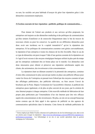 9
ou non, les sociétés ont pour habitude d’essayer de gérer leur réputation grâce à des
démarches couramment employées.
3) Gestion courante de leur réputation : publicité, politique de communication,…
Pour donner de l’attrait aux produits et aux services qu’elles proposent, les
entreprises ont toujours eu des démarches marketing et des politiques de communication
qu’elles tentent d’améliorer et de renouveler fréquemment dans le but de trouver de
nouveaux clients ou pour les conserver. La qualité de ces différentes démarches peut
donc avoir une incidence sur le « capital immatériel »8
qu’est la réputation des
entreprises. Si les politiques de communication courantes sont gérées convenablement,
la réputation d’une entreprise à toutes les chances de lui être favorable. Dans le cas de
ce type de démarches ont peut évoquer l’idée d’une gestion courante de la réputation car
il s’agit d’avoir recours à des moyens stratégiques basiques utilisés la plus part du temps
par les entreprises souhaitant être en bonne place sur le marché. Ces démarches sont
donc nécessaires pour obtenir et préserver une réputation satisfaisante auprès des
clients, des actionnaires, des investisseurs et des consommateurs.
La réputation étant un élément essentiel à la pérennité des entreprises, certaines
d’entre elles commencent le plus souvent par mettre en place une publicité efficace pour
vanter les forces de l’entreprise en passant tout d’abord par des moyens courants tel que
des affichages publicitaires, des publicités télévisées, ou bien encore l’envoi de
brochures par la Poste. Depuis l’avènement de l’accessibilité à Internet, la publicité des
entreprises passe également, et de plus en plus souvent de nos jours, par la création de
sites Internet propres à chaque entreprise. Cette nouvelle méthode de fabrication de leur
propre plan publicitaire par l’intermédiaire d’un site Internet peut être très efficace
auprès des consommateurs et des investisseurs. De plus, un site est un concept beaucoup
moins couteux que de faire appel à des agences de publicité ou des agences de
communication spécialisées dans le domaine. Cette forme de méthode publicitaire de
8
Terme employé par Didier Frochot, directeur de la publication du site les-infostrateges.com, dans un de
ses articles pour évoquer la réputation : http://www.les-infostrateges.com/actu/0901634/e-reputation-et-
performance-economique . Les Infostratèges et un site et une société spécialisés dans la gestion
stratégique de l’information.
 