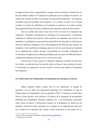 11
avantages tel que primes, augmentations, voyages, places de cinéma à moindre prix ou
bien des chèques cadeaux. Si l’entreprise ne prend pas assez en compte ces facteurs - en
mettant par exemple en place une politique de licenciement importante - les employés
insatisfaits peuvent discréditer leur entreprise, en se mettant en grève ou en faisant
connaître à la presse les défaillances de l’entreprise en question. Les sociétés essaient
donc également de gérer de façon satisfaisante leur réputation auprès de leurs salariés.
Tout ceci semble aller dans le bon sens et être en faveur de la réputation des
entreprises. Cependant, actuellement ces politiques de communication et démarches
marketing ne suffisent plus toujours à faire perdurer une réputation sans entraves aux
entreprises. La politique de communication peut parfois être mal gérée et mal perçue en
raison de méthodes inadéquates face au développement du Web qui peut impacter les
entreprises. Cette insuffisance stratégique peut avoir de nos jours de graves incidences
sur la réputation des sociétés. De plus, l’accessibilité aux nouvelles technologies de
l’information est également un élément perturbateur qui provoque des difficultés pour le
contrôle de la réputation ainsi que nous le verrons par la suite.
Comme nous l’avons constaté, la réputation représente un intérêt de taille pour
les sociétés, en particulier pour les sociétés cotées en bourse et qui souhaitent le rester.
C’est pourquoi un organisme s’est mis en place en France pour observer la réputation
des entreprises.
4) L’Observatoire de la Réputation et la réputation des entreprises en bourse
Depuis quelques années, compte tenu de son importance, un groupe de
personnes a mis en place une organisation spécifique de la réputation. Il s’agit de
l’Observatoire de la Réputation9
crée en septembre 199410
, à l’initiative de Jean-Pierre
Piotet et Denis Kessler, afin d’observer l’évolution de la réputation de personnalités
(Président de la République, Ministres, célébrités, etc…) ou d’entreprises, notamment
celles cotées en bourse. L’Observatoire français de la Réputation est dirigé par son
président, Jean-Pierre Piotet, spécialiste en la matière. Il est régulièrement interviewé
sur le thème de la réputation des sociétés et plus récemment sur les enjeux de l’e-
9
Site de l’Observatoire de la Réputation : http://www.obs-reputation.org/
10
Association Loi de 1901.
 