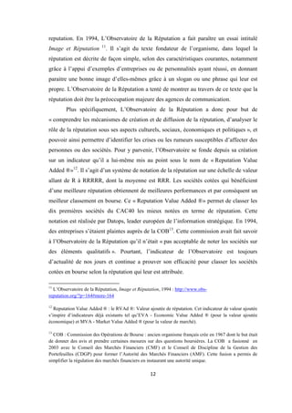 12
reputation. En 1994, L’Observatoire de la Réputation a fait paraître un essai intitulé
Image et Réputation 11
. Il s’agit du texte fondateur de l’organisme, dans lequel la
réputation est décrite de façon simple, selon des caractéristiques courantes, notamment
grâce à l’appui d’exemples d’entreprises ou de personnalités ayant réussi, en donnant
paraitre une bonne image d’elles-mêmes grâce à un slogan ou une phrase qui leur est
propre. L’Observatoire de la Réputation a tenté de montrer au travers de ce texte que la
réputation doit être la préoccupation majeure des agences de communication.
Plus spécifiquement, L’Observatoire de la Réputation a donc pour but de
« comprendre les mécanismes de création et de diffusion de la réputation, d’analyser le
rôle de la réputation sous ses aspects culturels, sociaux, économiques et politiques », et
pouvoir ainsi permettre d’identifier les crises ou les rumeurs susceptibles d’affecter des
personnes ou des sociétés. Pour y parvenir, l’Observatoire se fonde depuis sa création
sur un indicateur qu’il a lui-même mis au point sous le nom de « Reputation Value
Added ®»12
. Il s’agit d’un système de notation de la réputation sur une échelle de valeur
allant de R à RRRRR, dont la moyenne est RRR. Les sociétés cotées qui bénéficient
d’une meilleure réputation obtiennent de meilleures performances et par conséquent un
meilleur classement en bourse. Ce « Reputation Value Added ®» permet de classer les
dix premières sociétés du CAC40 les mieux notées en terme de réputation. Cette
notation est réalisée par Datops, leader européen de l’information stratégique. En 1994,
des entreprises s’étaient plaintes auprès de la COB13
. Cette commission avait fait savoir
à l’Observatoire de la Réputation qu’il n’était « pas acceptable de noter les sociétés sur
des éléments qualitatifs ». Pourtant, l’indicateur de l’Observatoire est toujours
d’actualité de nos jours et continue a prouver son efficacité pour classer les sociétés
cotées en bourse selon la réputation qui leur est attribuée.
11
L’Observatoire de la Réputation, Image et Réputation, 1994 : http://www.obs-
reputation.org/?p=164#more-164
12
Reputation Value Added ® : le RVAd ®: Valeur ajoutée de réputation. Cet indicateur de valeur ajoutée
s’inspire d’indicateurs déjà existants tel qu’EVA - Economic Value Added ® (pour la valeur ajoutée
économique) et MVA - Market Value Added ® (pour la valeur de marché).
13
COB : Commission des Opérations de Bourse : ancien organisme français crée en 1967 dont le but était
de donner des avis et prendre certaines mesures sur des questions boursières. La COB a fusionné en
2003 avec le Conseil des Marchés Financiers (CMF) et le Conseil de Discipline de la Gestion des
Portefeuilles (CDGP) pour former l’Autorité des Marchés Financiers (AMF). Cette fusion a permis de
simplifier la régulation des marchés financiers en instaurant une autorité unique.
 