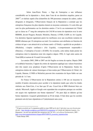 13
Selon Jean-Pierre Piotet, « l'âge de l'entreprise a une influence
considérable sur la réputation ». Ainsi, dans l’une de ses dernières enquêtes, parue en
200514
, et réalisée auprès d'un échantillon de 300 personnes composé de cadres, cadres
dirigeants et dirigeants, l’Observatoire français de la Réputation a constaté que les
entreprises françaises les plus réputées étaient en moyenne centenaires. Ce sont elles qui
sont les plus performantes sur les dernières années. C’est le cas notamment de l’Oréal
qui se classe au 1er
rang des entreprises du CAC40 en terme de réputation avec la note
RRRRR, devant Peugeot, Renault, Michelin, Danone, LVMH, EADS ou Air Liquide.
Ces dernières figurent également parmi les meilleures avec une excellente notation de
RRRR obtenues par 10 entreprises au total. Ces notations sont attribuées en fonction de
critères tel que « son attractivité et sa bonne santé » (l’Oréal), « qualité de ses produits »
(Michelin), « inspire confiance » (Air Liquide), « comportement responsable »
(Danone), « l’entreprise d’avenir » (EADS). En revanche, cette même étude pointe les
entreprises dont la réputation reste très négative depuis 1994, il s’agit entre autres de
Total (RR) et surtout de Vivendi Universal (R).
Les années 2005, 2006 et 2007 ont été fragiles en terme de reprise. Depuis 2008
et la débâcle boursière, l’apport du critère de réputation appliqué aux valeurs boursières
doit être manié avec prudence d’après l’Observatoire de la Réputation. Seules les
entreprises dotées de valeurs historiques et bien notées par l’Observatoire (L’Oréal, Air
Liquide, Danone, LVMH et Michelin) peuvent être examinées de façon fiable sur une
période de 1 à 3 ans.
En France L’Observatoire de la Réputation estime à 108 ans en moyenne le
nombre d’années nécessaires pour accéder à la réputation tandis que selon les études
réalisées aux Etats-Unis, il ne faut que 83 ans. Coca-Cola et IBM illustrent bien ces
calculs. Microsoft, Apple et Google sont cependant des exceptions puisque ces sociétés
ont acquis très rapidement une bonne réputation15
. On peut déjà en déduire qu’une
bonne réputation s’acquiert généralement au fil du temps. Il faut donc que les sociétés
prennent soin de leurs réputations et l’entretiennent sans cesse.
14
D’après un article sur l’e-reputation publié en mars 2009 sur le site L’info dont vous avez besoin pour
décider : http://decider.wordpress.com/2009/03/07/e-reputation/ et l’article de Catherine Laurent, « La
Réputation : un actif non spéculatif des entreprises du CAC 40 », in La Revue Parlementaire, 2005 :
http://www.larevueparlementaire.fr/pages/RP879/RP879_economie_reputation.htm
15
Etude Datops 2005.
 