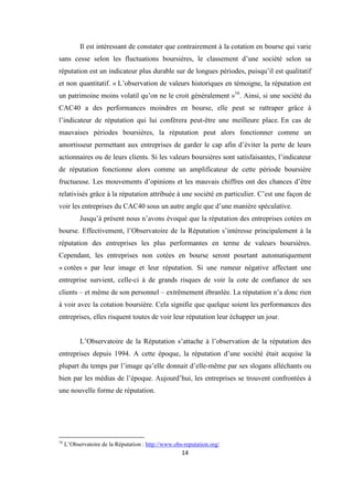 14
Il est intéressant de constater que contrairement à la cotation en bourse qui varie
sans cesse selon les fluctuations boursières, le classement d’une société selon sa
réputation est un indicateur plus durable sur de longues périodes, puisqu’il est qualitatif
et non quantitatif. « L’observation de valeurs historiques en témoigne, la réputation est
un patrimoine moins volatil qu’on ne le croit généralement »16
. Ainsi, si une société du
CAC40 a des performances moindres en bourse, elle peut se rattraper grâce à
l’indicateur de réputation qui lui conférera peut-être une meilleure place. En cas de
mauvaises périodes boursières, la réputation peut alors fonctionner comme un
amortisseur permettant aux entreprises de garder le cap afin d’éviter la perte de leurs
actionnaires ou de leurs clients. Si les valeurs boursières sont satisfaisantes, l’indicateur
de réputation fonctionne alors comme un amplificateur de cette période boursière
fructueuse. Les mouvements d’opinions et les mauvais chiffres ont des chances d’être
relativisés grâce à la réputation attribuée à une société en particulier. C’est une façon de
voir les entreprises du CAC40 sous un autre angle que d’une manière spéculative.
Jusqu’à présent nous n’avons évoqué que la réputation des entreprises cotées en
bourse. Effectivement, l’Observatoire de la Réputation s’intéresse principalement à la
réputation des entreprises les plus performantes en terme de valeurs boursières.
Cependant, les entreprises non cotées en bourse seront pourtant automatiquement
« cotées » par leur image et leur réputation. Si une rumeur négative affectant une
entreprise survient, celle-ci à de grands risques de voir la cote de confiance de ses
clients – et même de son personnel – extrêmement ébranlée. La réputation n’a donc rien
à voir avec la cotation boursière. Cela signifie que quelque soient les performances des
entreprises, elles risquent toutes de voir leur réputation leur échapper un jour.
L’Observatoire de la Réputation s’attache à l’observation de la réputation des
entreprises depuis 1994. A cette époque, la réputation d’une société était acquise la
plupart du temps par l’image qu’elle donnait d’elle-même par ses slogans alléchants ou
bien par les médias de l’époque. Aujourd’hui, les entreprises se trouvent confrontées à
une nouvelle forme de réputation.
16
L’Observatoire de la Réputation : http://www.obs-reputation.org/
 