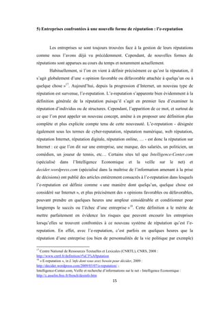 15
5) Entreprises confrontées à une nouvelle forme de réputation : l’e-reputation
Les entreprises se sont toujours trouvées face à la gestion de leurs réputations
comme nous l’avons déjà vu précédemment. Cependant, de nouvelles formes de
réputations sont apparues au cours du temps et notamment actuellement.
Habituellement, si l’on en vient à définir précisément ce qu’est la réputation, il
s’agit globalement d’une « opinion favorable ou défavorable attachée à quelqu’un ou à
quelque chose »17
. Aujourd’hui, depuis la progression d’Internet, un nouveau type de
réputation est survenue, l’e-reputation. L’e-reputation s’apparente bien évidemment à la
définition générale de la réputation puisqu’il s’agit en premier lieu d’examiner la
réputation d’individus ou de structures. Cependant, l’apparition de ce mot, et surtout de
ce que l’on peut appeler un nouveau concept, amène à en proposer une définition plus
complète et plus explicite compte tenu de cette nouveauté. L’e-reputation - désignée
également sous les termes de cyber-reputation, réputation numérique, web réputation,
réputation Internet, réputation digitale, réputation online, … - est donc la réputation sur
Internet : ce que l’on dit sur une entreprise, une marque, des salariés, un politicien, un
comédien, un joueur de tennis, etc… Certains sites tel que Intelligence-Center.com
(spécialisé dans l’Intelligence Economique et la veille sur le net) et
decider.wordpress.com (spécialisé dans la maîtrise de l’information amenant à la prise
de décisions) ont publié des articles entièrement consacrés à l’e-reputation dans lesquels
l’e-reputation est définie comme « une manière dont quelqu’un, quelque chose est
considéré sur Internet », et plus précisément des « opinions favorables ou défavorables,
pouvant prendre en quelques heures une ampleur considérable et conditionner pour
longtemps le succès ou l’échec d’une entreprise »18
. Cette définition a le mérite de
mettre parfaitement en évidence les risques que peuvent encourir les entreprises
lorsqu’elles se trouvent confrontées à ce nouveau système de réputation qu’est l’e-
reputation. En effet, avec l’e-reputation, c’est parfois en quelques heures que la
réputation d’une entreprise (ou bien de personnalités de la vie politique par exemple)
17
Centre National de Ressources Textuelles et Lexicales (CNRTL), CNRS, 2008 :
http://www.cnrtl.fr/definition/r%C3%A9putation
18
« E-reputation », in L’info dont vous avez besoin pour décider, 2009 :
http://decider.wordpress.com/2009/03/07/e-reputation/ ;
Intelligence-Center.com, Veille et recherche d’informations sur le net - Intelligence Economique :
http://c.asselin.free.fr/french/desinfo.htm
 