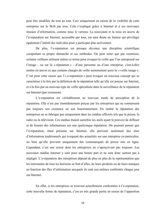 16
peut être modifiée du tout au tout. Ceci uniquement en raison de la visibilité de cette
entreprise sur le Web par tous. Cela s’explique grâce à Internet et à ses nouveaux
réseaux d’information, comme nous le verrons. La nouveauté et la mise en œuvre de
l’e-reputation sur Internet, accessible par tous, est sans doute un facteur qui privilégie
également l’intérêt des individus pour y participer plus activement.
De plus, l’e-reputation est presque devenue une discipline scientifique
comportant sa propre démarche et ses méthodes. On peut noter que par extension,
certains veilleurs utilisent même ce terme pour évoquer la veille que l’on entreprend sur
l’image - ou sur la « réputation » - d’une personne ou d’une entreprise, c'est-à-dire
mettre en œuvre ce que certains chargés de veille surnomment aussi la « veille image ».
C’est pour cette raison que l’« e-reputation » peut évoquer un nouveau concept qui se
caractérise à la fois par la définition de la réputation telle qu’elle est perçue sur Internet,
et à la fois par un nouveau type de veille spécialisée dans la surveillance de la réputation
sur Internet (par extension).
L’e-reputation est véritablement un nouveau mode de perception de la
réputation. Elle n’est pas immédiatement perçue par les entreprises qui ne connaissent
pas toujours son existence ou son fonctionnement. En réalité la réputation des
entreprises ne se fabrique pas uniquement dans les médias officiels tels que la presse, la
radio ou la télévision. Ces médias étaient autrefois les seuls ayant le pouvoir de diffuser
et de fournir des informations sur une quelconque réputation. On pourrait penser que
l’e-reputation, étant présente sur Internet, elle provient seulement des sites
d’information traditionnels qui évoquent des actualités sur une entreprise en particulier,
ou bien qu’elle provient uniquement des communiqués de presse mis en ligne.
Cependant, c’est une erreur dont les entreprises ne s’aperçoivent pas toujours. Les
nouveaux médias Internet y sont pour une bonne part et ne sont donc surtout pas à
négliger. L’e-reputation des entreprises dépend de plus en plus de la représentation que
les internautes de tous les horizons se font d’elles, de leurs produits ou de leurs marques
en fonction des flux d’information auxquels ils sont eux-mêmes confrontés chaque jour
sur Internet.
En effet, si les entreprises se trouvent actuellement confrontées à l’e-reputation,
cette nouvelle forme de réputation, c’est en très grande partie en raison de l’apparition
 