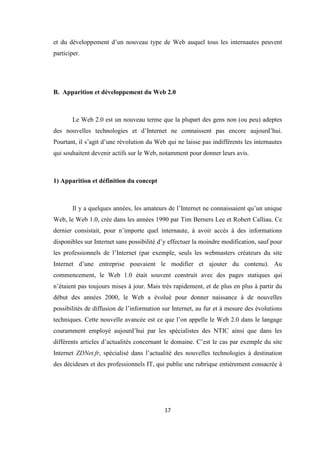 17
et du développement d’un nouveau type de Web auquel tous les internautes peuvent
participer.
B. Apparition et développement du Web 2.0
Le Web 2.0 est un nouveau terme que la plupart des gens non (ou peu) adeptes
des nouvelles technologies et d’Internet ne connaissent pas encore aujourd’hui.
Pourtant, il s’agit d’une révolution du Web qui ne laisse pas indifférents les internautes
qui souhaitent devenir actifs sur le Web, notamment pour donner leurs avis.
1) Apparition et définition du concept
Il y a quelques années, les amateurs de l’Internet ne connaissaient qu’un unique
Web, le Web 1.0, crée dans les années 1990 par Tim Berners Lee et Robert Calliau. Ce
dernier consistait, pour n’importe quel internaute, à avoir accès à des informations
disponibles sur Internet sans possibilité d’y effectuer la moindre modification, sauf pour
les professionnels de l’Internet (par exemple, seuls les webmasters créateurs du site
Internet d’une entreprise pouvaient le modifier et ajouter du contenu). Au
commencement, le Web 1.0 était souvent construit avec des pages statiques qui
n’étaient pas toujours mises à jour. Mais très rapidement, et de plus en plus à partir du
début des années 2000, le Web a évolué pour donner naissance à de nouvelles
possibilités de diffusion de l’information sur Internet, au fur et à mesure des évolutions
techniques. Cette nouvelle avancée est ce que l’on appelle le Web 2.0 dans le langage
couramment employé aujourd’hui par les spécialistes des NTIC ainsi que dans les
différents articles d’actualités concernant le domaine. C’est le cas par exemple du site
Internet ZDNet.fr, spécialisé dans l’actualité des nouvelles technologies à destination
des décideurs et des professionnels IT, qui publie une rubrique entièrement consacrée à
 