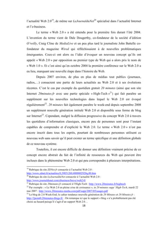 18
l’actualité Web 2.019
, de même sur LeJournalduNet20
spécialisé dans l’actualité Internet
et l’e-business.
Le terme « Web 2.0 » a été entendu pour la première fois durant l’été 2004.
L’invention du terme vient de Dale Dougerthy, co-fondateur de la société d’édition
O’reilly, Craig Cline de MediaLive et un peu plus tard le journaliste John Battelle co-
fondateur du magazine Wired qui réfléchissaient à de nouvelles problématiques
émergeantes. Ceux-ci ont alors eu l’idée d’évoquer un nouveau concept qu’ils ont
appelé « Web 2.0 » par opposition au premier type de Web qui a alors pris le nom de
« Web 1.0 ». Et c’est ainsi qu’en octobre 2004 la première conférence sur le Web 2.0 a
eu lieu, marquant une nouvelle étape dans l’histoire du Web.
Depuis 2007 environ, de plus en plus de médias tout publics (journaux,
radios,…) consacrent une partie de leurs actualités au Web 2.0 et à ses évolutions
récentes. C’est le cas par exemple du quotidien gratuit 20 minutes (ainsi que son site
Internet 20minutes.fr avec une partie spéciale « High-Tech »21
) qui fait paraître un
supplément sur les nouvelles technologies dans lequel le Web 2.0 est évoqué
régulièrement22
. 20 minutes fait également paraître le week-end depuis septembre 2008
un supplément nouvelle génération intitulé Web 2.0 et disponible sous forme de blog
sur Internet23
. Cependant, malgré la diffusion progressive du concept Web 2.0 à travers
les quotidiens d’information classiques, encore peu de personnes sont pour l’instant
capables de comprendre et d’explicité le Web 2.0. Le terme « Web 2.0 » n’est pas
encore inscrit dans tous les esprits, pourtant de nombreuses personnes utilisent ce
nouveau web sans savoir qu’il peut exister un terme spécifique et une définition globale
de ce nouveau système.
Toutefois, il est encore difficile de donner une définition vraiment précise de ce
concept encore abstrait du fait de l’infinité de ressources du Web qui peuvent être
incluses dans le phénomène Web 2.0 et qui peu correspondre à plusieurs interprétations.
19
Rubrique du site ZDNet.fr consacrée à l’actualité Web 2.0 :
http://www.zdnet.fr/actualites/0,39051260,4000002920q,00.htm
20
Rubrique du site LeJournalduNet consacrée à l’actualité Web 2.0 :
http://www.journaldunet.com/ebusiness/breve/web2-0/
21
Rubrique du site 20minutes.fr consacré à l’High-Tech : http://www.20minutes.fr/hightech
22
Par exemple : « Le Web 2.0 en pleine crise de croissance », in 20 minutes supp’ High-Tech, mardi 22
mai 2007 : http://www.20minutes-media.com/pdf/supp/2007/HTusages.pdf
23
Le blog de 2.0 Week-End, le cahier tendance nouvelle génération de 20 Minutes et 20 Minutes.fr :
http://2point0.20minutes-blogs.fr/ . On remarque ici que le support « blog » n’a probablement pas été
choisi au hasard puisqu’il s’agit d’un support Web 2.0…
 