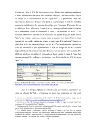 19
Certains ne voient le Web 2.0 que sous son aspect d’innovation technique, tandis que
d’autres incluent cette nouveauté à un niveau sociologique. Plus concrètement, d’après
le lexique de la communication du site bepub.com24
, « le phénomène "Web 2.0"
recouvre des dimensions diverses: d'un point de vue technique, il peut être considéré
comme la multiplication des services disponibles pour l'internaute. D'un point de vue
sociologique, il met à l'honneur l'interactivité, en encourageant la formation de réseaux
et la participation active de l'internaute. ». Ainsi, à la différence du Web 1.0, de
nouvelles applications innovatrices et diversifiées (tel que les blogs, les plates-formes
Wiki25
, les réseaux sociaux,..., comme nous le verrons) sont accessibles en toute
interactivité par tous les utilisateurs, grâce à la progression de la technicité26
du concept
général de Web. Au niveau technique, les flux RSS27
(la syndication de contenu) est
l’une des innovations la plus importante vers le Web 2.0 puisque les flux RSS donnent
la possibilité aux utilisateurs d’utiliser les données d’un site dans un autre contexte. Dés
2006, un article du site ZDNet.fr expliquait, de façon simple et claire, à l’aide d’un
tableau comparatif les différences qui existent entre l’accessibilité au Web 1.0 et au
Web 2.0 :
Source : BORDAGE (Frédéric), « Comment se construit le Web 2.0 », in zdnet.fr, 29/03/2006 :
http://www.zdnet.fr/actualites/internet/0,39020774,39334479,00.htm
Grâce à ce tableau explicite on constate donc une évolution significative du
statut du « leader du Web ». L’internaute n’a donc plus uniquement un rôle passif
24
Bepub, les annuaires professionnels de la création et de la communication, lexique de la
communication : http://www.bepub.com/fr/lexique-communication.php?start=W
25
Un wiki est un site web dynamique dont tout visiteur peut modifier les pages à volonté. C’est le cas
notamment de l’encyclopédie libre Wikipédia.
26
Techniquement, le Web 1.0 fonctionnait uniquement en HTML, tandis que le Web 2.0 est aussi fondé
sur du XML, notamment en ce qui concerne les flux RSS.
27
RSS (Really Simple Syndication) : moyen permettant d’extraire d’un site web du contenu
régulièrement mis à jour. Un fichier RSS est un fichier texte au format XML comportant la description
synthétique du contenu. L’innovation du RSS consiste donc en un moyen simple d’être tenu informé des
nouveaux contenus d’un site web, sans avoir à le consulter directement.
 