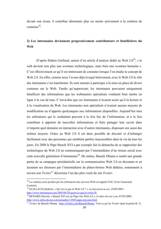 20
devant son écran, il contribue désormais plus ou moins activement à la création de
contenus28
.
2) Les internautes deviennent progressivement contributeurs et bénéficières du
Web
D’après Hubert Guillaud, auteur d’un article d’analyse dédié au Web 2.029
, « le
web devient non plus une aventure technologique, mais bien une aventure humaine ».
C’est effectivement ce qu’il est intéressant de constater lorsque l’on étudie le concept de
Web 2.0. En effet, comme nous l’avons déjà évoqué brièvement, avec le Web 2.0 le rôle
des internautes s’est transformé. Ils sont amenés à participer à la mise en place de divers
contenus sur le Web. Tandis qu’auparavant, les internautes pouvaient uniquement
bénéficier des informations que les webmasters spécialisés voulaient bien mettre en
ligne à la vue de tous. C’est-à-dire que ces internautes n’avaient accès qu’à la lecture et
à la visualisation du Web. Les internautes non spécialisés n’avaient aucuns moyens de
modification ou d’apports quelconques aux informations disponibles. Aujourd’hui tous
les utilisateurs qui le souhaitent peuvent à la fois lire de l’information, et à la fois
contribuer à apporter de nouvelles informations et faire partager leur savoir dans
n’importe quel domaine en interaction avec d’autres internautes, disposant eux aussi des
mêmes moyens. Grâce au Web 2.0 il est donc possible de discuter et d’échanger
facilement avec des personnes qui semblent parfois inaccessibles dans la vie de tous les
jours. En 2008 le Pape Benoît XVI a par exemple fait la démarche de se rapprocher des
technologies du Web 2.0 en communiquant par l’intermédiaire d’un réseau social avec
cette nouvelle génération d’internautes30
. De même, Barack Obama a centré une grande
partie de sa campagne présidentielle sur la communication Web 2.0 en discutant et en
écoutant ses électeurs par l’intermédiaire de plates-formes Web dédiées, notamment à
travers son Twitter31
désormais l’un des plus visité du site Twitter.
28
Le contenu ainsi produit par les utilisateurs des services Web est appelé UGC (User Generated
Content).
29
GUILLAUD (Hubert), « Qu’est ce que le Web 2.0 ? », in InternetActu.net, 29/09/2005 :
http://www.internetactu.net/2005/09/29/quest-ce-que-le-web-20/
30
BENARD (David), « Benoît XVI est un Pape très Web 2.0 », in infos-du-net.com, 07/05/2008 :
http://www.infos-du-net.com/actualite/13505-pape-jmj-sms.html
31
Twitter de Barack Obama : http://twitter.com/BarackObama Voir ce qu’est Twitter dans la partie B. 3).
 