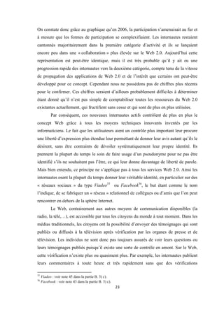 23
On constate donc grâce au graphique qu’en 2006, la participation s’amenuisait au fur et
à mesure que les formes de participation se complexifiaient. Les internautes restaient
cantonnés majoritairement dans la première catégorie d’activité et ils se lançaient
encore peu dans une « collaboration » plus élevée sur le Web 2.0. Aujourd’hui cette
représentation est peut-être identique, mais il est très probable qu’il y ait eu une
progression rapide des internautes vers la deuxième catégorie, compte tenu de la vitesse
de propagation des applications de Web 2.0 et de l’intérêt que certains ont peut-être
développé pour ce concept. Cependant nous ne possédons pas de chiffres plus récents
pour le confirmer. Ces chiffres seraient d’ailleurs probablement difficiles à déterminer
étant donné qu’il n’est pas simple de comptabiliser toutes les ressources du Web 2.0
existantes actuellement, qui fructifient sans cesse et qui sont de plus en plus utilisées.
Par conséquent, ces nouveaux internautes actifs contrôlent de plus en plus le
concept Web grâce à tous les moyens techniques innovants inventés par les
informaticiens. Le fait que les utilisateurs aient un contrôle plus important leur procure
une liberté d’expression plus étendue leur permettant de donner leur avis autant qu’ils le
désirent, sans être contraints de dévoiler systématiquement leur propre identité. Ils
prennent la plupart du temps le soin de faire usage d’un pseudonyme pour ne pas être
identifié s’ils ne souhaitent pas l’être, ce qui leur donne davantage de liberté de parole.
Mais bien entendu, ce principe ne s’applique pas à tous les services Web 2.0. Ainsi les
internautes osent la plupart du temps donner leur véritable identité, en particulier sur des
« réseaux sociaux » du type Viadeo35
ou Facebook36
, le but étant comme le nom
l’indique, de se fabriquer un « réseau » relationnel de collègues ou d’amis que l’on peut
rencontrer en dehors de la sphère Internet.
Le Web, contrairement aux autres moyens de communication disponibles (la
radio, la télé,…), est accessible par tous les citoyens du monde à tout moment. Dans les
médias traditionnels, les citoyens ont la possibilité d’envoyer des témoignages qui sont
publiés ou diffusés à la télévision après vérification par les organes de presse et de
télévision. Les individus ne sont donc pas toujours assurés de voir leurs questions ou
leurs témoignages publiés puisqu’il existe une sorte de contrôle en amont. Sur le Web,
cette vérification n’existe plus ou quasiment plus. Par exemple, les internautes publient
leurs commentaires à toute heure et très rapidement sans que des vérifications
35
Viadeo : voir note 45 dans la partie B. 3) c).
36
Facebook : voir note 43 dans la partie B. 3) c).
 