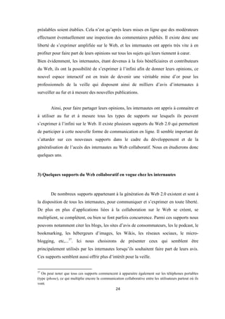 24
préalables soient établies. Cela n’est qu’après leurs mises en ligne que des modérateurs
effectuent éventuellement une inspection des commentaires publiés. Il existe donc une
liberté de s’exprimer amplifiée sur le Web, et les internautes ont appris très vite à en
profiter pour faire part de leurs opinions sur tous les sujets qui leurs tiennent à cœur.
Bien évidemment, les internautes, étant devenus à la fois bénéficiaires et contributeurs
du Web, ils ont la possibilité de s’exprimer à l’infini afin de donner leurs opinions, ce
nouvel espace interactif est en train de devenir une véritable mine d’or pour les
professionnels de la veille qui disposent ainsi de milliers d’avis d’internautes à
surveiller au fur et à mesure des nouvelles publications.
Ainsi, pour faire partager leurs opinions, les internautes ont appris à connaitre et
à utiliser au fur et à mesure tous les types de supports sur lesquels ils peuvent
s’exprimer à l’infini sur le Web. Il existe plusieurs supports du Web 2.0 qui permettent
de participer à cette nouvelle forme de communication en ligne. Il semble important de
s’attarder sur ces nouveaux supports dans le cadre du développement et de la
généralisation de l’accès des internautes au Web collaboratif. Nous en étudierons donc
quelques uns.
3) Quelques supports du Web collaboratif en vogue chez les internautes
De nombreux supports appartenant à la génération du Web 2.0 existent et sont à
la disposition de tous les internautes, pour communiquer et s’exprimer en toute liberté.
De plus en plus d’applications liées à la collaboration sur le Web se créent, se
multiplient, se complètent, ou bien se font parfois concurrence. Parmi ces supports nous
pouvons notamment citer les blogs, les sites d’avis de consommateurs, les le podcast, le
bookmarking, les hébergeurs d’images, les Wikis, les réseaux sociaux, le micro-
blogging, etc,...37
. Ici nous choisirons de présenter ceux qui semblent être
principalement utilisés par les internautes lorsqu’ils souhaitent faire part de leurs avis.
Ces supports semblent aussi offrir plus d’intérêt pour la veille.
37
On peut noter que tous ces supports commencent à apparaitre également sur les téléphones portables
(type iphone), ce qui multiplie encore la communication collaborative entre les utilisateurs partout où ils
vont.
 