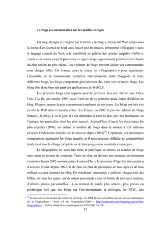 25
a) Blogs et commentaires sur les médias en ligne
Un blog, désigné à l’origine par le terme « weblog », est un site Web conçu sous
la forme d’un journal de bord dans lequel tout internaute, prénommé « bloggeur » dans
le langage courant du Web, a la possibilité de publier des articles (appelés « billet »,
« post » ou « note ») qu’il peut dater et signer et qui apparaissent généralement classés
du plus ancien au plus récent. Les visiteurs de blogs peuvent laisser des commentaires
sous chaque billet. On évoque alors le terme de « blogosphère » pour représenter
l’ensemble de la communauté collective interconnectée entre bloggeurs et leurs
différents blogs, les blogs comportant généralement des liens vers d’autres blogs. Les
blogs font donc bien sûr parti des applications de Web 2.0.
Les premiers blogs sont apparus pour la première fois sur Internet aux Etats-
Unis à la fin des années 1990, avec l’arrivée de la première plate-forme d’édition de
blog, Blogger, encore la plus couramment employée de nos jours. Les blogs ont très vite
envahi le Web dans le monde entier. En France, en 2002 le premier éditeur de blogs
français, Skyblog, a vu le jour et s’est démocratisé chez la plus part des internautes de
l’époque (en particulier chez les plus jeunes). Aujourd’hui, d’après les statistiques les
plus récentes (2008), on estime le nombre de blogs dans le monde à 133 millions
(d’après l’indexation réalisée par Technorati depuis 2002)38
. Cependant, ces statistiques
comprennent également les blogs inactifs, et il reste toujours difficile de comptabiliser
totalement tous les blogs compte-tenu de leur progression constante chaque jour.
La blogosphère est donc très riche et prolifique en termes de nombre de blogs
mais aussi en termes de contenus. Tenir un blog est devenu une pratique extrêmement
courante (depuis 2005 environ jusqu’à aujourd’hui), la moyenne d’âge des internautes a
d’ailleurs évolué depuis 2002, et de plus en plus de personnes de tous âges et de tous
milieux sociaux tiennent un blog. De nombreux internautes y publient chaque jour des
billets sur tous les sujets, qu’ils soient personnels (sous la forme de journaux intimes,
d’albums photos personnelles,…) ou traitant de sujets plus sérieux, plus graves ou
polémiques (tel que des blogs sur l’environnement, la politique, les NTIC, une
38
Technorati est un moteur de recherche de blogs. En 2008 Technorati publie sur son site ses statistiques
de la blogosphère : « State of the Blogosphere/2008 » : http://technorati.com/blogging/state-of-the-
blogosphere// . Voir le détail de ces statistiques en ANNEXE 1 p. 74.
 
