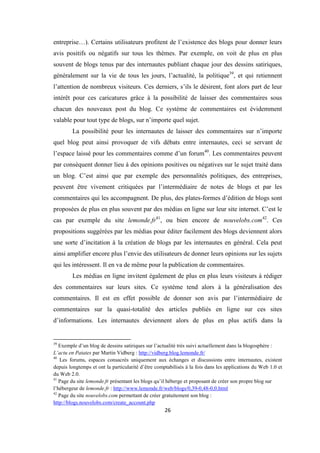 26
entreprise…). Certains utilisateurs profitent de l’existence des blogs pour donner leurs
avis positifs ou négatifs sur tous les thèmes. Par exemple, on voit de plus en plus
souvent de blogs tenus par des internautes publiant chaque jour des dessins satiriques,
généralement sur la vie de tous les jours, l’actualité, la politique39
, et qui retiennent
l’attention de nombreux visiteurs. Ces derniers, s’ils le désirent, font alors part de leur
intérêt pour ces caricatures grâce à la possibilité de laisser des commentaires sous
chacun des nouveaux post du blog. Ce système de commentaires est évidemment
valable pour tout type de blogs, sur n’importe quel sujet.
La possibilité pour les internautes de laisser des commentaires sur n’importe
quel blog peut ainsi provoquer de vifs débats entre internautes, ceci se servant de
l’espace laissé pour les commentaires comme d’un forum40
. Les commentaires peuvent
par conséquent donner lieu à des opinions positives ou négatives sur le sujet traité dans
un blog. C’est ainsi que par exemple des personnalités politiques, des entreprises,
peuvent être vivement critiquées par l’intermédiaire de notes de blogs et par les
commentaires qui les accompagnent. De plus, des plates-formes d’édition de blogs sont
proposées de plus en plus souvent par des médias en ligne sur leur site internet. C’est le
cas par exemple du site lemonde.fr41
, ou bien encore de nouvelobs.com42
. Ces
propositions suggérées par les médias pour éditer facilement des blogs deviennent alors
une sorte d’incitation à la création de blogs par les internautes en général. Cela peut
ainsi amplifier encore plus l’envie des utilisateurs de donner leurs opinions sur les sujets
qui les intéressent. Il en va de même pour la publication de commentaires.
Les médias en ligne invitent également de plus en plus leurs visiteurs à rédiger
des commentaires sur leurs sites. Ce système tend alors à la généralisation des
commentaires. Il est en effet possible de donner son avis par l’intermédiaire de
commentaires sur la quasi-totalité des articles publiés en ligne sur ces sites
d’informations. Les internautes deviennent alors de plus en plus actifs dans la
39
Exemple d’un blog de dessins satiriques sur l’actualité très suivi actuellement dans la blogosphère :
L’actu en Patates par Martin Vidberg : http://vidberg.blog.lemonde.fr/
40
Les forums, espaces consacrés uniquement aux échanges et discussions entre internautes, existent
depuis longtemps et ont la particularité d’être comptabilisés à la fois dans les applications du Web 1.0 et
du Web 2.0.
41
Page du site lemonde.fr présentant les blogs qu’il héberge et proposant de créer son propre blog sur
l’hébergeur de lemonde.fr : http://www.lemonde.fr/web/blogs/0,39-0,48-0,0.html
42
Page du site nouvelobs.com permettant de créer gratuitement son blog :
http://blogs.nouvelobs.com/create_account.php
 
