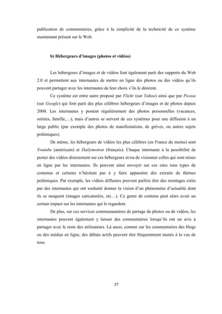27
publication de commentaires, grâce à la simplicité de la technicité de ce système
maintenant présent sur le Web.
b) Hébergeurs d’images (photos et vidéos)
Les hébergeurs d’images et de vidéos font également parti des supports du Web
2.0 et permettent aux internautes de mettre en ligne des photos ou des vidéos qu’ils
peuvent partager avec les internautes de leur choix s’ils le désirent.
Ce système est entre autre proposé par Flickr (sur Yahoo) ainsi que par Picasa
(sur Google) qui font parti des plus célèbres hébergeurs d’images et de photos depuis
2004. Les internautes y postent régulièrement des photos personnelles (vacances,
soirées, famille,…), mais d’autres se servent de ces systèmes pour une diffusion à un
large public (par exemple des photos de manifestations, de grèves, ou autres sujets
polémiques).
De même, les hébergeurs de vidéos les plus célèbres (en France du moins) sont
Youtube (américain) et Dailymotion (français). Chaque internaute à la possibilité de
poster des vidéos directement sur ces hébergeurs et/ou de visionner celles qui sont mises
en ligne par les internautes. Ils peuvent ainsi envoyer sur ces sites tous types de
contenus et certains n’hésitent pas à y faire apparaitre des extraits de thèmes
polémiques. Par exemple, les vidéos diffusées peuvent parfois être des montages créés
par des internautes qui ont souhaité donner la vision d’un phénomène d’actualité dont
ils se moquent (images caricaturées, etc…). Ce genre de contenu peut alors avoir un
certain impact sur les internautes qui le regardent.
De plus, sur ces services communautaires de partage de photos ou de vidéos, les
internautes peuvent également y laisser des commentaires lorsqu’ils ont un avis à
partager avec le reste des utilisateurs. Là aussi, comme sur les commentaires des blogs
ou des médias en ligne, des débats actifs peuvent être fréquemment menés à la vue de
tous.
 