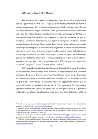 28
c) Réseaux sociaux et micro-blogging
Les réseaux sociaux (social networking) sont l’une des dernières générations de
services appartenant au Web 2.0. Il s’agit de plates-formes permettant de mettre en
relation des personnes. Ces personnes sont interconnectées les unes aux autres formant
un réseau d’individus, un peu de la même façon que serait relié un réseau de neurones
entre eux. Le système du réseau social permet ainsi de communiquer sur le Web avec
ses connaissances mais également de rencontrer de nouvelles personnes par proches
interposés. A l’intérieur de ces réseaux, des espaces d’échanges se constituent (selon les
centres d’intérêts de chacun, liés au monde du travail, aux amis, ou bien à une passion
quelconque par exemple). Ces relations virtuelles génèrent la circulation d’informations
diverses et variées selon le type de réseau. Le plus souvent, chaque individu dispose
d’une page personnelle, un profil, dans lequel il peut divulguer ses informations
personnelles de façon à en informer le reste des membres du réseau social. Certains de
ces réseaux sociaux sont célèbres actuellement sur le Web. On peut citer en particulier
Facebook43
, myspace44
, Viadeo45
, ou bien encore Linkedin46
.
Si l’on prend plus spécifiquement l’exemple de Facebook, il s’agit d’un réseau
social permettant divers échanges entre utilisateurs. Chaque internaute peut créer et/ou
participer à des groupes d’opinion sur n’importe quel thème (sur un groupe de musique,
en faveur ou non d’une personnalité, contre une entreprise, etc…). Il est aussi possible
de poster des commentaires sur quasiment toutes les applications internes (sur les
groupes d’opinion, sur les photos, les jeux, etc…). Et les membres de Facebook peuvent
également donner leur opinion en temps réel sur leur profil grâce à la possibilité
d’adjoindre une phrase interchangeable juste après leur nom d’abonné, visible par
43
Facebook : réseau social permettant en premier lieu de rester en contact avec ses amis, des camarades
de classe ou des collègues : http://www.facebook.com/
44
Myspace : réseau social spécialisé principalement dans le secteur de la musique, permettant aux artistes
d’être découvert, de devenir amis avec des artistes, ou de rencontrer d’autres personnes, grâce à la
diffusion de musique, de photos en ligne, etc.
45
Viadeo : site de mise en relation professionnelle permettant de développer un réseau de contacts
professionnels et de développer sa carrière et son business : http://www.viadeo.com/fr/connexion/
46
Linkedin : réseau social permettant d’optimiser son réseau professionnel à l’international pour trouver
un nouveau poste, des experts, des prospects, notamment grâce à des échanges d’idées et d’informations :
http://www.linkedin.com/
 