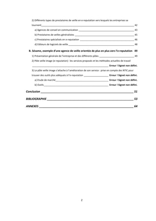 2
2) Différents types de prestataires de veille en e-reputation vers lesquels les entreprises se
tournent________________________________________________________________________ 42
a) Agences de conseil en communication ___________________________________________ 43
b) Prestataires de veilles généralistes ______________________________________________ 45
c) Prestataires spécialisés en e-reputation __________________________________________ 46
d) Editeurs de logiciels de veille___________________________________________________ 48
B. Sésame, exemple d’une agence de veille orientée de plus en plus vers l’e-reputation 49
1) Présentation générale de l’entreprise et des différents pôles ___________________________ 49
2) Pôle veille image (e-reputation) : les services proposés et les méthodes actuelles de travail
___________________________________________________________ Erreur ! Signet non défini.
3) Le pôle veille image s’attache à l’amélioration de son service : prise en compte des NTIC pour
trouver des outils plus adéquats à l’e-reputation ___________________ Erreur ! Signet non défini.
a) Etude de marché_________________________________________ Erreur ! Signet non défini.
b) Outils__________________________________________________ Erreur ! Signet non défini.
Conclusion ___________________________________________________________ 51
BIBLIOGRAPHIE _______________________________________________________ 53
ANNEXES ____________________________________________________________ 64
 