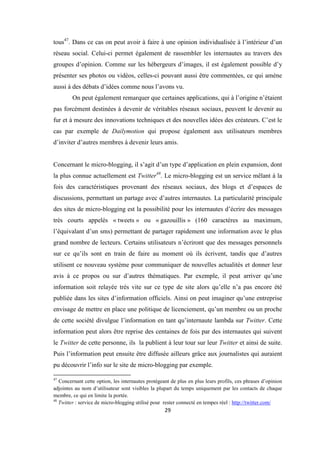 29
tous47
. Dans ce cas on peut avoir à faire à une opinion individualisée à l’intérieur d’un
réseau social. Celui-ci permet également de rassembler les internautes au travers des
groupes d’opinion. Comme sur les hébergeurs d’images, il est également possible d’y
présenter ses photos ou vidéos, celles-ci pouvant aussi être commentées, ce qui amène
aussi à des débats d’idées comme nous l’avons vu.
On peut également remarquer que certaines applications, qui à l’origine n’étaient
pas forcément destinées à devenir de véritables réseaux sociaux, peuvent le devenir au
fur et à mesure des innovations techniques et des nouvelles idées des créateurs. C’est le
cas par exemple de Dailymotion qui propose également aux utilisateurs membres
d’inviter d’autres membres à devenir leurs amis.
Concernant le micro-blogging, il s’agit d’un type d’application en plein expansion, dont
la plus connue actuellement est Twitter48
. Le micro-blogging est un service mêlant à la
fois des caractéristiques provenant des réseaux sociaux, des blogs et d’espaces de
discussions, permettant un partage avec d’autres internautes. La particularité principale
des sites de micro-blogging est la possibilité pour les internautes d’écrire des messages
très courts appelés « tweets » ou « gazouillis » (160 caractères au maximum,
l’équivalant d’un sms) permettant de partager rapidement une information avec le plus
grand nombre de lecteurs. Certains utilisateurs n’écriront que des messages personnels
sur ce qu’ils sont en train de faire au moment où ils écrivent, tandis que d’autres
utilisent ce nouveau système pour communiquer de nouvelles actualités et donner leur
avis à ce propos ou sur d’autres thématiques. Par exemple, il peut arriver qu’une
information soit relayée très vite sur ce type de site alors qu’elle n’a pas encore été
publiée dans les sites d’information officiels. Ainsi on peut imaginer qu’une entreprise
envisage de mettre en place une politique de licenciement, qu’un membre ou un proche
de cette société divulgue l’information en tant qu’internaute lambda sur Twitter. Cette
information peut alors être reprise des centaines de fois par des internautes qui suivent
le Twitter de cette personne, ils la publient à leur tour sur leur Twitter et ainsi de suite.
Puis l’information peut ensuite être diffusée ailleurs grâce aux journalistes qui auraient
pu découvrir l’info sur le site de micro-blogging par exemple.
47
Concernant cette option, les internautes protégeant de plus en plus leurs profils, ces phrases d’opinion
adjointes au nom d’utilisateur sont visibles la plupart du temps uniquement par les contacts de chaque
membre, ce qui en limite la portée.
48
Twitter : service de micro-blogging utilisé pour rester connecté en tempes réel : http://twitter.com/
 