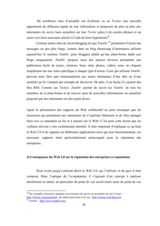 30
De nombreux sites d’actualité ont d’ailleurs vu en Twitter une nouvelle
opportunité de diffusion rapide de leur information et proposent de plus en plus aux
internautes de suivre leurs actualités sur leur Twitter grâce à de courtes phrases et un
accès vers leurs nouveaux articles à l’aide de liens hypertextes49
.
Certains autres sites de micro-blogging tel que Tumblr.50
permettent d’écrire des
messages un peu plus longs, comme dans un blog (beaucoup d’internautes utilisent
aujourd’hui le système Tumblr. pour blogguer plutôt qu’une plate-forme dédié aux
blogs uniquement). Tumblr. propose aussi des options diverses permettant une
publication facile de textes, citations, liens, chat, photos, vidéos, sons, en cliquant
simplement sur une icône spécifique à chaque type d’action. Ceux qui utilisent Tumblr.
peuvent ainsi faire part instantanément aux autres internautes d’une idée ou d’une
actualité qu’ils viennent par exemple de découvrir. De plus, il est facile d’y ajouter des
flux RSS. Comme sur Twitter, Tumblr. permet de suivre les Tumblr. de tous les
membres de la plate-forme et de trouver ainsi de nouvelles informations ou actualités
proposés par des internautes sur des sujets divers.
Après la présentation des supports du Web collaboratif on peut remarquer que les
ressources qui permettent aux internautes de s’exprimer librement et de faire partager
leurs avis se répandent au fur et à mesure sur le Web. C’est pour cette raison que les
veilleurs doivent y être extrêmement attentifs. Il était important d’expliquer ce qu’était
le Web 2.0 et de signaler ses différentes applications ainsi que leur fonctionnement, ces
nouveaux supports étant particulièrement préoccupant pour la réputation des
entreprises.
4) Conséquence du Web 2.0 sur la réputation des entreprises (e-reputation)
Nous avons jusqu’à présent décrit le Web 2.0, qui l’utilisait, et de quoi il était
composé. Dans l’optique de l’e-reputation, il s’agissait d’un concept à analyser
absolument en détail, en particulier du point de vue social (mais aussi du point de vue
49
Par exemple, lemonde.fr propose à ses lecteurs de suivre ses actualités sur son Twitter :
http://twitter.com/lemondefr , de même pour france24.com : http://twitter.com/france24
50
Tumblr. : http://www.tumblr.com/
 