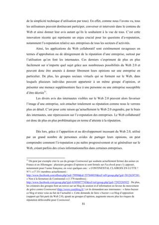 31
de la simplicité technique d’utilisation par tous). En effet, comme nous l’avons vu, tous
les utilisateurs peuvent dorénavant participer, converser et intervenir dans le contenu du
Web et ainsi donner leur avis autant qu’ils le souhaitent à la vue de tous. C’est cette
innovation récente qui représente un enjeu crucial pour les questions d’e-reputation,
notamment l’e-reputation relative aux entreprises de tous les secteurs d’activités.
Ainsi, les applications du Web collaboratif sont extrêmement ravageuses en
termes d’approbation ou de dénigrement de la réputation d’une entreprise, surtout par
l’utilisation qu’en font les internautes. Ces derniers s’expriment de plus en plus
facilement sur n’importe quel sujet grâce aux nombreuses possibilités du Web 2.0 et
peuvent donc être amenés à donner librement leurs opinions sur une entreprise en
particulier. De plus, les groupes sociaux virtuels qui se forment sur le Web, dans
lesquels plusieurs individus peuvent appartenir à un même groupe d’opinion, et
présenter une menace supplémentaire face à une personne ou une entreprise susceptible
d’être décriée51
.
Les divers avis des internautes visibles sur le Web 2.0 peuvent alors favoriser
l’image d’une entreprise, soit entacher totalement sa réputation comme nous le verrons
plus en détail. C’est pour cette raison qu’actuellement le Web 2.0 engendre, par le biais
des internautes, une répercussion sur l’e-reputation des entreprises. Le Web collaboratif
est donc de plus en plus problématique en terme d’atteinte à la réputation.
Dés lors, grâce à l’apparition et au développement incessant du Web 2.0, utilisé
par un grand nombre de personnes avides de partager leurs opinions, on peut
comprendre comment l’e-reputation a pu naître progressivement et se généraliser sur le
Web, créant parfois des crises informationnelles dans certaines entreprises.
51
On peut par exemple citer le cas du groupe Continental qui souhaite actuellement fermer des usines en
France et en Allemagne : plusieurs groupes d’opinion se sont formés sur Facebook pour s’y opposer,
notamment pour l’usine française, en voici quelques uns : « CONTINENTAL CLAIROIX EN LUTTE !
N°1 » (7 331 membres actuellement) :
http://www.facebook.com/album.php?aid=79998&id=557848039&ref=nf#/group.php?gid=58126247381,
« Non à la fermeture de Continental » (1 378 membres) :
http://www.facebook.com/group.php?gid=65899077745&ref=ts#/group.php?gid=72925285922 . De plus,
les créateurs des groupes font un renvoi sur un blog de soutien et d’information en faveur du mouvement
de grève contre Continental (http://www.contiblog.fr/ ) et ils demandent aux internautes : « faites buzzer
ce blog et tenez vous au fait de l’actualité ». Cette demande de faire « buzzer » ce blog d’opposition
(support qui fait parti du Web 2.0), ajouté au groupes d’opinion, augmente encore plus les risques de
réputation défavorable pour Continental.
 