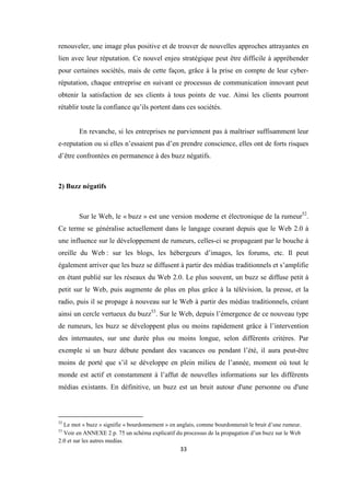 33
renouveler, une image plus positive et de trouver de nouvelles approches attrayantes en
lien avec leur réputation. Ce nouvel enjeu stratégique peut être difficile à appréhender
pour certaines sociétés, mais de cette façon, grâce à la prise en compte de leur cyber-
réputation, chaque entreprise en suivant ce processus de communication innovant peut
obtenir la satisfaction de ses clients à tous points de vue. Ainsi les clients pourront
rétablir toute la confiance qu’ils portent dans ces sociétés.
En revanche, si les entreprises ne parviennent pas à maîtriser suffisamment leur
e-reputation ou si elles n’essaient pas d’en prendre conscience, elles ont de forts risques
d’être confrontées en permanence à des buzz négatifs.
2) Buzz négatifs
Sur le Web, le « buzz » est une version moderne et électronique de la rumeur52
.
Ce terme se généralise actuellement dans le langage courant depuis que le Web 2.0 à
une influence sur le développement de rumeurs, celles-ci se propageant par le bouche à
oreille du Web : sur les blogs, les hébergeurs d’images, les forums, etc. Il peut
également arriver que les buzz se diffusent à partir des médias traditionnels et s’amplifie
en étant publié sur les réseaux du Web 2.0. Le plus souvent, un buzz se diffuse petit à
petit sur le Web, puis augmente de plus en plus grâce à la télévision, la presse, et la
radio, puis il se propage à nouveau sur le Web à partir des médias traditionnels, créant
ainsi un cercle vertueux du buzz53
. Sur le Web, depuis l’émergence de ce nouveau type
de rumeurs, les buzz se développent plus ou moins rapidement grâce à l’intervention
des internautes, sur une durée plus ou moins longue, selon différents critères. Par
exemple si un buzz débute pendant des vacances ou pendant l’été, il aura peut-être
moins de porté que s’il se développe en plein milieu de l’année, moment où tout le
monde est actif et constamment à l’affut de nouvelles informations sur les différents
médias existants. En définitive, un buzz est un bruit autour d'une personne ou d'une
52
Le mot « buzz » signifie « bourdonnement » en anglais, comme bourdonnerait le bruit d’une rumeur.
53
Voir en ANNEXE 2 p. 75 un schéma explicatif du processus de la propagation d’un buzz sur le Web
2.0 et sur les autres medias.
 