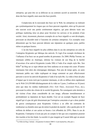 34
entreprise, qui peut être en sa défaveur ou au contraire accroît sa notoriété. Il existe
donc des buzz négatifs, mais aussi des buzz positifs.
Compte-tenu de la nouveauté des buzz sur le Web, les entreprises ne réalisent
pas systématiquement les risques que ces buzz peuvent engendrer, alors qu’ils peuvent
très souvent avoir une portée extrêmement négative, qui peut détruire toute une
politique marketing mise en place pour favoriser les services et les produits d’une
société. Ainsi, récemment, plusieurs exemples de ces buzz négatifs se sont développés,
provocant un discrédit total à l’encontre de certaines entreprises. Ces exemples nous
démontrent que les buzz peuvent détruire une réputation en quelques jours, parfois
même en quelques heures.
L’un des buzz négatifs les plus célèbres dans le cas des entreprises est celui de
l’entreprise Kryptonite qui fabrique des antivols. Il s’agit d’un exemple révélateur de
l’influence d’un buzz sur un grand nombre de personnes. En 2004, Phillip Torrone, un
internaute célèbre en Amérique, informe les visiteurs de son blog de la facilité
d’ouverture d’un antivol Kryptonite (vendu 50$) à l’aide d’un simple stylo Bic. Son
billet54
de blog sur ce sujet obtient une forte audience en un temps très court. D’autres
internautes font alors des témoignages identiques. Puis peu de temps après, un autre
internaute publie une vidéo expliquant en image comment on peut effectivement
parvenir à ouvrir les antivols Kryptonite à l’aide d’un stylo Bic. La vidéo à bien sûr plus
d’impact que le texte écrit par le premier internaute, et elle se diffuse alors rapidement
sur le Web 2.0 (250 000 téléchargements de la vidéo en 3 jours, 2 millions en 10 jours)
ainsi que dans les médias traditionnels (New York Times, Associated Press, etc.),
provocant la colère des clients de la société Kryptonite. Par conséquent cette dernière a
été victime d’une chute considérable de son image, affectant immédiatement et
profondément sa réputation de façon durable. Ceci est un exemple flagrant de buzz
négatif qui n’a pas été géré directement par l’entreprise concernée et qui a donc produit
de graves conséquences pour Kryptonite. Celle-ci a en effet été contrainte de
rembourser sa clientèle ainsi que de retirer le produit du marché : elle a perdu près de 10
millions de dollars et son action en bourse s’est effondrée de 259%. Dans le cas de
Kryptonite, l’entreprise n’avait pas pris en compte le fait que son e-reputation pourrait
être touchée et lui être fatale. La société n’a pas imaginé qu’il aurait fallu agir en amont
54
Le billet de blog s’intitule: « Kryptonite Evolution 2000 U- Lock hacked by a Bic pen ».
 